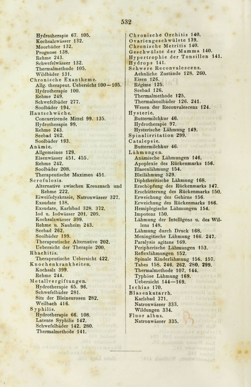 Hydrotherapie 67. 105. Kochsalzwä6ser 132. Moorbäder 132. Prognose 138. Rehme 243. Schwefelwässer 132. Thermalmethode 105. WUdbäder 131. Chronische Exantheme. Allg. therapeut. üebersicht 100—105. Hydrotherapie 100. Rehme 249. Schwefelbäder 277. Soolbäder 194. Hautschwäche. Concurrirende Mittel 99. 135. Hydrotherapie 99. Rehme 243. Seebad 262. Soolbäder 193. Anämie. Allgemeines 129. Eisenwässer 451. 455. Rehme 242. Soolbäder 208. Therapeutische Maximen 451. Scrofulosis. Alternative zwischen Kreuznach und Rehme 222. Eiweifsdyskrasie, Natronwässer 327. Exsudate 138. Exsudate, Karlsbad 328. 372. Iod u. lodwässer 201. 205. Kochsalzwässer 399. Rehme u. Nauheim 243. Seebad 262. Soolbäder 199. Therapeutische Alternative 202. Üebersicht der Therapie 200. Rhachitis. Therapeutische Üebersicht 422. Knochenkrankheiten. Kochsalz 399. Rehme 244. Metallvergiftungen. Hydrotherapie 65. 96. Schwefelbäder 281. Sitz der Bleineurosen 282. Weilbach 416. S y philis. Hydrotherapie 66. 108. Latente Syphilis 142. Schwefelbäder 142. 280. Thermalmethode 141. Chronische Orchitis 140. Ovariengeschwülste 139. Chronische Metritis 140. Geschwülste der Mamma 140. Hypertrophie der Tonsillen 141. Hydrops 141. Schwere Reconvalescenz. Aehnliche Zustände 128. 260. Eisen 126. Regime 125. Seebad 126. Thermalmethode 125. Thermalsoolbäder 126. 241. Wesen der Reconvalescenz 124. Hysterie. Buttermilchkur 46. Hydrotherapie 97. Hysterische Lähmung 149. Spinalirritation 299. Catalepsie. Buttermilchkur 46. Lähmungen. Anämische Lähmungen 146. Apoplexie des Rückenmarks 156. Blasenlähmung 154. Bleilähmung 529. Diphtheritische Lähmung 168. Erschöpfung des Rückenmarks 147. Erschütterung des Rückenmarks 150. Erweichung des Gehirns 156. Erweichung des Rückenmarks 166. Hemiplegische Lähmungen 154. Impotenz 150. Lähmung der Intelligenz u. des Wil- lens 148. Lähmung durch Druck 168. Meningitische Lähmung 166. 247. Paralysis agitans 169. Peripherische Lähmungen 153. Refiexlähmungen 152. Spinale Kinderlähmung 156. 157. Tabes 158. 246. 262. 280. 299. Thermalmethode 107. 144. Typhöse Lähmung 169. üebersicht 144—169. Ischias 170. Bl asenkatarrh. Karlsbad 371. Natronwässer 333. Wildungen 334. Fluor albus. Natronwässer 335.