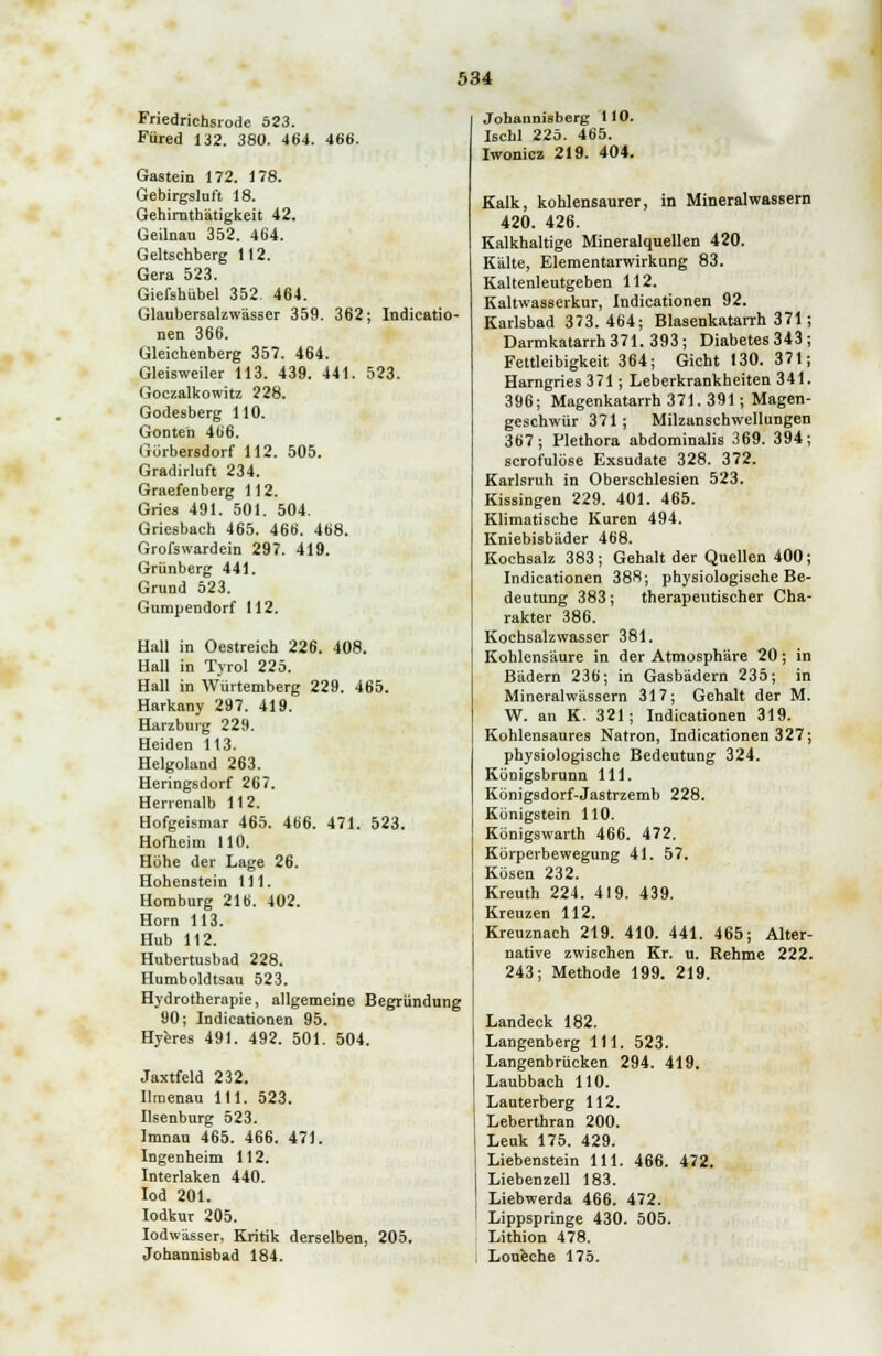 Friedrichsrode 523. Füred 132. 380. 464. 466. Gastein 172. 178. Gebirgsluft 18. Gehirnthätigkeit 42. Geilnau 352. 464. Geltschberg 112. Gera 523. Giefshübel 352. 464. Glaubersalzwässer 359. 362; Indicatio- nen 366. Gleichenberg 357. 464. Gleisweiler 113. 439. 441. 523. Goczalkowitz 228. Godesberg 110. Gonteh 466. Gürbersdorf 112. 505. Gradirluft 234. Graefenberg 112. Gries 491. 501. 504. Griesbach 465. 466. 468. Grofswardein 297. 419. Grünberg 441. Grund 523. Gumpendorf 112. Hall in Oestreich 226. 408. Hall in Tyrol 225. Hall in Würtemberg 229. 465. Harkany 297. 419. Harzburg 229. Heiden 113. Helgoland 263. Heringsdorf 267. Herrenalb 112. Hofgeismar 465. 466. 471. 523. Hofheim 110. Höhe der Lage 26. Hohenstein 111. Homburg 216. 402. Hörn 113. Hub 112. Hubertusbad 228. Humboldtsau 523. Hydrotherapie, allgemeine Begründung 90; Indicationen 95. Hyeres 491. 492. 501. 504. Jaxtfeld 232. Ilmenau 111. 523. Ilsenburg 523. Imnau 465. 466. 471. Ingenheim 112. Interlaken 440. Iod 201. Iodkur 205. Iodwässer, Kritik derselben, 205. Johannisbad 184. Johannisberg 110. Ischl 225. 465. Iwonicz 219. 404. Kalk, kohlensaurer, in Mineralwassern 420. 426. Kalkhaltige Mineralquellen 420. Kälte, Elementarwirkung 83. Kaltenleutgeben 112. Kaltwasserkur, Indicationen 92. Karlsbad 373.464; Blasenkatarrh 371 ; Darmkatarrh371. 393; Diabetes343; Fettleibigkeit 364; Gicht 130. 371; Harngries 371; Leberkrankheiten 341. 396; Magenkatarrh 371. 391; Magen- geschwür 371 ; Milzanschwellungen 367; Plethora abdominalis 369. 394; scrofulöse Exsudate 328. 372. Karlsruh in Oberschlesien 523. Kissingen 229. 401. 465. Klimatische Kuren 494. Kniebisbäder 468. Kochsalz 383; Gehalt der Quellen 400; Indicationen 388; physiologische Be- deutung 383; therapeutischer Cha- rakter 386. Kochsalzwasser 381. Kohlensäure in der Atmosphäre 20; in Bädern 236; in Gasbädern 235; in Mineralwässern 317; Gehalt der M. W. an K. 321; Indicationen 319. Kohlensaures Natron, Indicationen 327; physiologische Bedeutung 324. Königsbrnnn 111. Königsdorf-Jastrzemb 228. Königstein 110. Königswarth 466. 472. Körperbewegung 41. 57. Kosen 232. Kreuth 224. 419. 439. Kreuzen 112. Kreuznach 219. 410. 441. 465; Alter- native zwischen Kr. u. Rehme 222. 243; Methode 199. 219. Landeck 182. Langenberg 111. 523. Langenbrücken 294. 419. Laubbach 110. Lauterberg 112. Leberthran 200. Lenk 175. 429. Liebenstein 111. 466. 472. Liebenzeil 183. Liebwerda 466. 472. Lippspringe 430. 505. Lithion 478. Loueche 175.