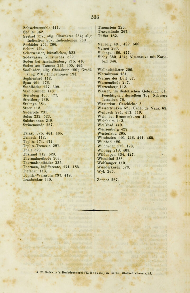 Schweizermühle 111. Sedlitz 362. Seebad 127; allg. Charakter 254; allg. Indication 257; Indicationen 2(j0. Seebäder 254. 266. Selters 464. Selterwasser, künstliches, 522. Sodawasser, künstliches, 522. Soden bei Aschaffenburg 215. 410. Soden am Taunus 215. 405. 465. Soolbäder, allg. Charakter 190; Gradi- rung 210; Indicationen 193. Sophienbad 112. Spaa 466 476. Stahlbäder 127. 309. Stahlbrunnen 443. Sternberg 466. 477. Streitberg 439. Stubnya 381. Stuer 112. Suderode 231. Suiza 232. 523. Sulzbrunnen 218. Swinemünde 267. Tarasp 375. 464. 465. Teinach 112. Teplitz 171. 174. Teplitz-Trenczin 297. Thale 523. Tharand 112. 523. Thennalmethode 203. Thermalsoolbäder 235. Thermen, indifferente, 171. 185. Tiefenau 113. Töplitz-Warasdin 297. 419. Traubenkur 440. Traunstein 225. Travemünde 267. Tüffer 182. Venedig 491. 492. 500. Vernet 28n. Vichnye 466. 477. Vichy 350. 464; Alternative mit Karls- bad 346. Wallnufsblätter 200. Warmbrunn 181. Wärme der Luft 37. Warnemünde 267. Wartenberg 112. Wasser, im diätetischen Gebrauch 64; Feuchtigkeit desselben 76; Schwere desselben 78. Wasserkur, Geschichte 5. Wassertrinken 52 ; Cadet de Vaux 69. Weilbach 294. 413. 419. Wein bei Brunnenkuren 49. Weinheim 112. Weifsbad 440. Weifsenburg 429. Westerland 265. Wiesbaden 110. 216. 411. 465. Wildbad 180. Wildbäder 172. 173. Wildegg 218. 409. Wildungen 334. 427. Wittekind 233. Wolfsanger 110. Wunderkuren 529. Wyk 265. Zoppot 267. A. W. Scnade's Buchdruckerei ( L. Schade) in Berlin, Stallachreiberstr. 47.