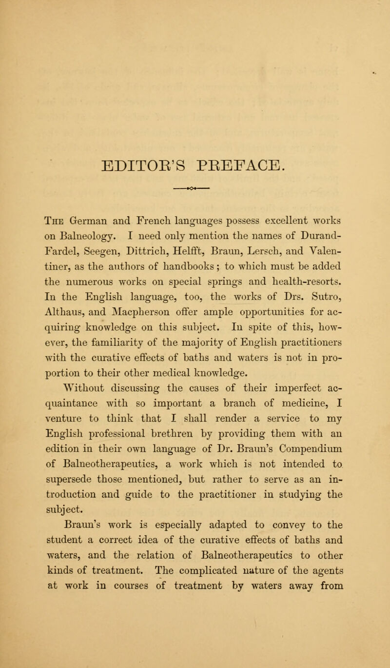 EDITOR'S PREFACE. The German and French languages possess excellent works on Balneology. I need only mention the names of Durand- Fardel, Seegen, Dittrich, Helfft, Braim, Lersch, and Valen- tiner, as the authors of handbooks; to which must be added the numerous works on special springs and health-resorts. In the English language, too, the works of Drs. Sutro, Althaus, and Macpberson offer ample opportunities for ac- quiring knowledge on this subject. In spite of this, how- ever, the familiarity of the majority of English practitioners with the curative effects of baths and waters is not in pro- portion to their other medical knowledge. Without discussing the causes of their imperfect ac- quaintance with so important a branch of medicine, I venture to think that I shall render a service to my English professional brethren by providing them with an edition in their own language of Dr. Braun's Compendium of Balneotherapeutics, a work which is not intended to. supersede those mentioned, but rather to serve as an in- troduction and guide to the practitioner in studying the subject. Braun's work is especially adapted to convey to the student a correct idea of the curative effects of baths and waters, and the relation of Balneotherapeutics to other kinds of treatment. The complicated nature of the agents at work in courses of treatment by waters away from