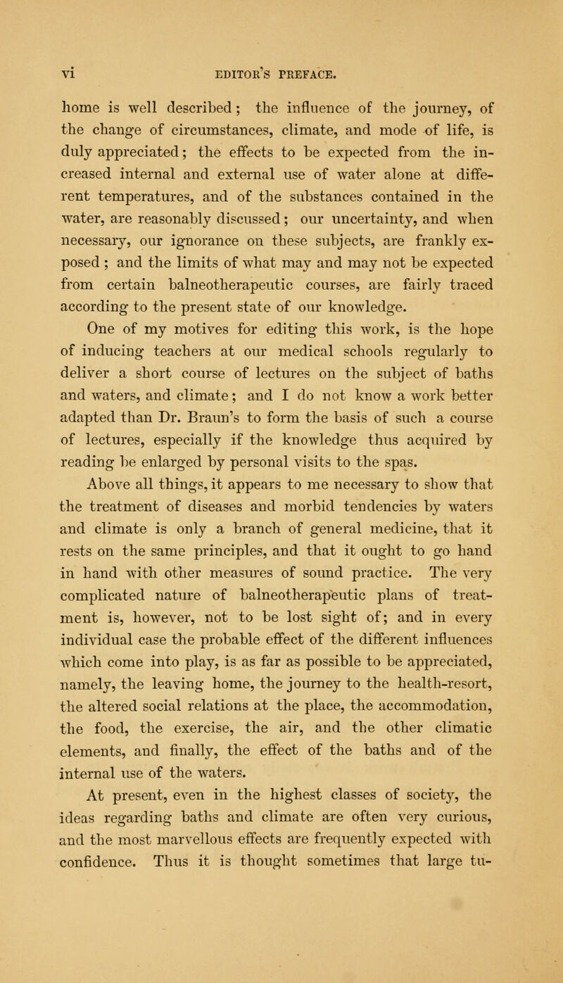 home is well described; the influence of the journey, of the change of circumstances, climate, and mode of life, is duly appreciated; the effects to be expected from the in- creased internal and external use of water alone at diffe- rent temperatures, and of the substances contained in the water, are reasonably discussed; our uncertainty, and when necessary, our ignorance on these subjects, are frankly ex- posed ; and the limits of what may and may not be expected from certain balneotherapeutic courses, are fairly traced according to the present state of our knowledge. One of my motives for editing this work, is the hope of inducing teachers at our medical schools regularly to deliver a short course of lectures on the subject of baths and waters, and climate; and I do not know a work better adapted than Dr. Braun's to form the basis of such a course of lectures, especially if the knowledge thus acquired by reading be enlarged by personal visits to the spas. Above all things, it appears to me necessary to show that the treatment of diseases and morbid tendencies by waters and climate is only a branch of general medicine, that it rests on the same principles, and that it ought to go hand in hand with other measures of sound practice. The very complicated nature of balneotherapeutic plans of treat- ment is, however, not to be lost sight of; and in every individual case the probable effect of the different influences which come into play, is as far as possible to be appreciated, namely, the leaving home, the journey to the health-resort, the altered social relations at the place, the accommodation, the food, the exercise, the air, and the other climatic elements, and finally, the effect of the baths and of the internal use of the waters. At present, even in the highest classes of societ}r, the ideas regarding baths and climate are often very curious, and the most marvellous effects are frequently expected with confidence. Thus it is thought sometimes that large tu-