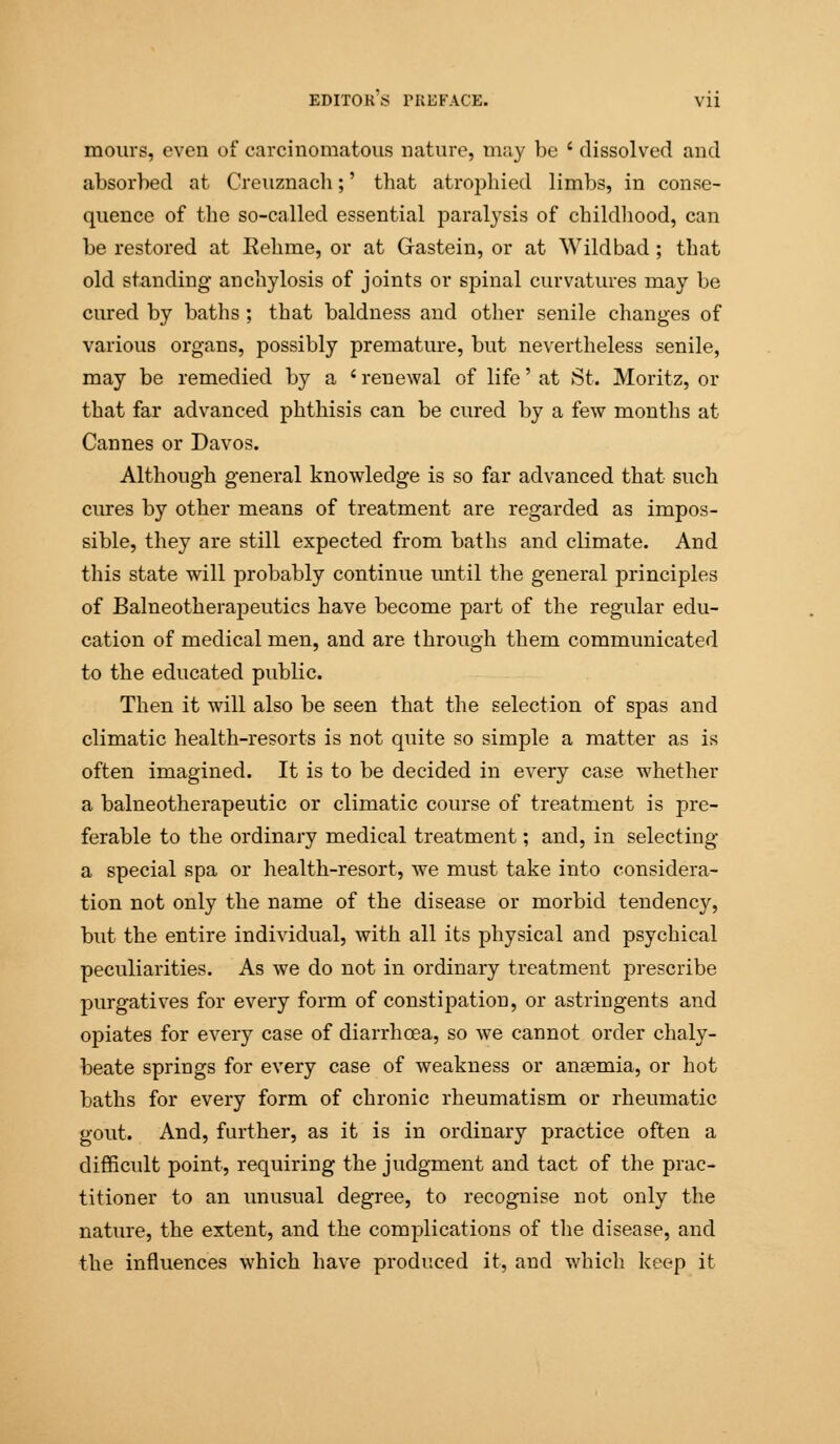 mours, even of carcinomatous nature, may be ' dissolved and absorbed at Creuznach;' that atrophied limbs, in conse- quence of the so-called essential paralysis of childhood, can be restored at Eehme, or at Gastein, or at Wild bad; that old standing anchylosis of joints or spinal curvatures may be cured by baths; that baldness and other senile changes of various organs, possibly premature, but nevertheless senile, may be remedied by a ' renewal of life' at St. Moritz, or that far advanced phthisis can be cured by a few months at Cannes or Davos. Although general knowledge is so far advanced that such cures by other means of treatment are regarded as impos- sible, they are still expected from baths and climate. And this state will probably continue until the general principles of Balneotherapeutics have become part of the regular edu- cation of medical men, and are through them communicated to the educated public. Then it will also be seen that the selection of spas and climatic health-resorts is not quite so simple a matter as is often imagined. It is to be decided in every case whether a balneotherapeutic or climatic course of treatment is pre- ferable to the ordinary medical treatment; and, in selecting a special spa or health-resort, we must take into considera- tion not only the name of the disease or morbid tendency, but the entire individual, with all its physical and psychical peculiarities. As we do not in ordinary treatment prescribe purgatives for every form of constipation, or astringents and opiates for every case of diarrhoea, so we cannot order chaly- beate springs for every case of weakness or angemia, or hot baths for every form of chronic rheumatism or rheumatic gout. And, further, as it is in ordinary practice often a difficult point, requiring the judgment and tact of the prac- titioner to an unusual degree, to recognise not only the nature, the extent, and the complications of the disease, and the influences which have produced it, and which keep it