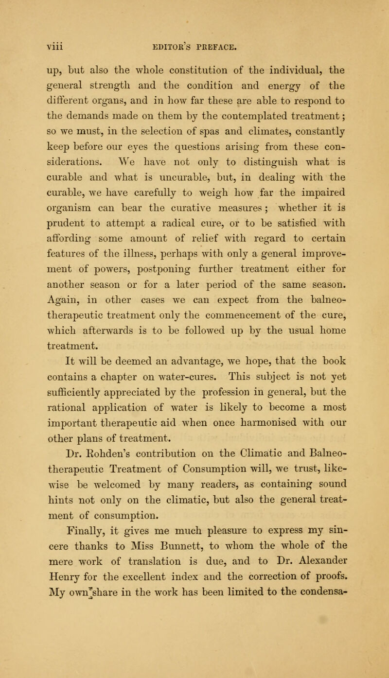 up, but also the whole constitution of the individual, the general strength and the condition and energy of the different organs, and in how far these are able to respond to the demands made on them by the contemplated treatment; so we must, in the selection of spas and climates, constantly keep before our eyes the questions arising from these con- siderations. We have not only to distinguish what is curable and what is uncurable, but, in dealing with the cm-able, we have carefully to weigh how far the impaired organism can bear the curative measures ; whether it is prudent to attempt a radical cure, or to be satisfied with affording some amount of relief with regard to certain features of the illness, perhaps with only a general improve- ment of powers, postponing further treatment either for another season or for a later period of the same season. Again, in other cases we can expect from the balneo- therapeutic treatment only the commencement of the cure, which afterwards is to be followed up by the usual home treatment. It will be deemed an advantage, we hope, that the book contains a chapter on water-cures. This subject is not yet sufficiently appreciated by the profession in general, but the rational application of water is likely to become a most important therapeutic aid when once harmonised with our other plans of treatment. Dr. Eohden's contribution on the Climatic and Balneo- therapeutic Treatment of Consumption will, we trust, like- wise be welcomed by many readers, as containing sound hints not only on the climatic, but also the general treat- ment of consumption. Finally, it gives me much pleasure to express my sin- cere thanks to Miss Bunnett, to whom the whole of the mere work of translation is due, and to Dr. Alexander Henry for the excellent index and the correction of proofs. My own'share in the work has been limited to the condensa-