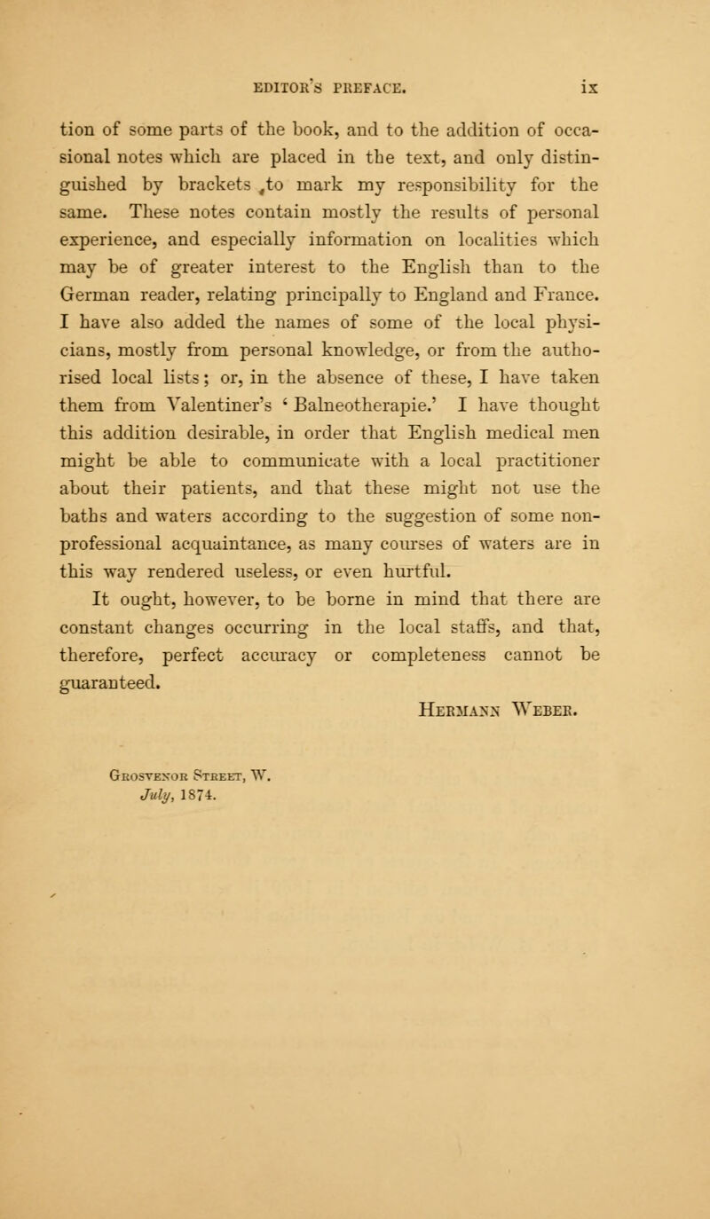 tion of some parts of the book, and to the addition of occa- sional notes which are placed in the text, and only distin- guished by brackets ,to mark my responsibility for the same. These notes contain mostly the results of personal experience, and especially information on localities which may be of greater interest to the English than to the German reader, relating principally to England and France. I have also added the names of some of the local physi- cians, mostly from personal knowledge, or from the autho- rised local lists; or, in the absence of these, I have taken them from Valentiner's ' Balneotherapies I have thought this addition desirable, in order that English medical men might be able to communicate with a local practitioner about their patients, and that these might not use the baths and waters according to the suggestion of some non- professional acquaintance, as many courses of waters are in this way rendered useless, or even hurtful. It ought, however, to be borne in mind that there are constant changes occurring in the local staffs, and that, therefore, perfect accuracy or completeness cannot be guaranteed. Hermann Weber. Grostexor Street, W. July, 1874.