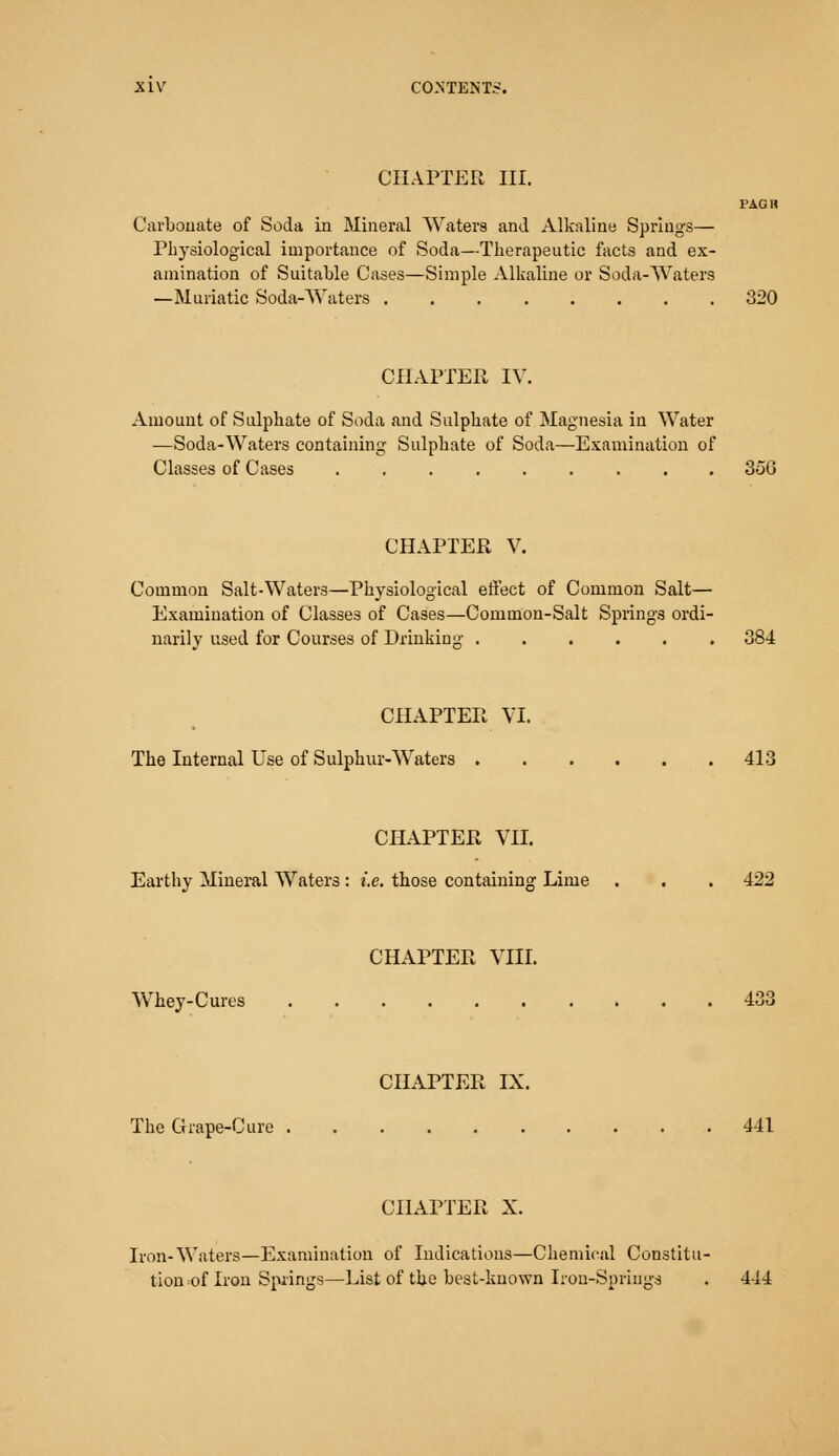 CHAPTER III. PAGH Carbonate of Soda in Mineral Waters and Alkaline Springs— Physiological importance of Soda—Therapeutic facts and ex- amination of Suitable Cases—Simple Alkaline or Soda-Waters —Muriatic Soda-Waters 320 CHAPTER IV. Amount of Sulphate of Soda and Sulphate of Magnesia in Water —Soda-Waters containing Sulphate of Soda—Examination of Classes of Cases ......... 35G CHAPTER V. Common Salt-Waters—Physiological effect of Common Salt— Examination of Classes of Cases—Common-Salt Springs ordi- narily used for Courses of Drinking 384 CHAPTER VI. The Internal Use of Sulphur-Waters 413 CHAPTER VII. Earthy Mineral Waters: i.e. those containing Lime . . . 422 CHAPTER VIII. Whey-Cures 433 CHAPTER IX. The Grape-Cure 441 CHAPTER X. Iron-Waters—Examination of Indications—Chemical Constitu- tion of Iron Springs—List of the best-known Iron-Springs . 4-14