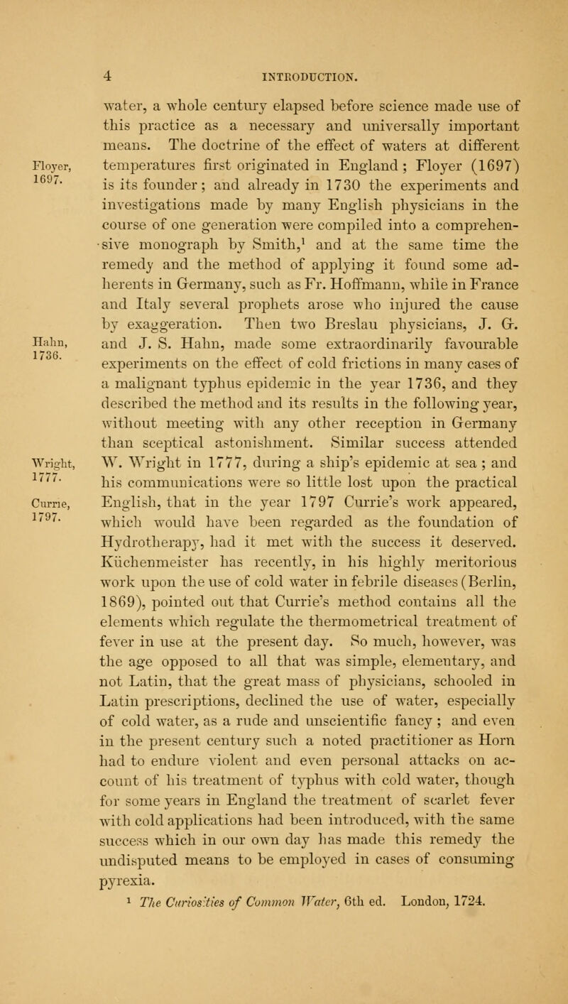 water, a whole century elapsed before science made use of this practice as a necessary and universally important means. The doctrine of the effect of waters at different Floyer, temperatures first originated in England ; Floyer (1697) 169/1 is its founder; and already in 1730 the experiments and investigations made by many English physicians in the course of one generation were compiled into a comprehen- sive monograph by Smith,1 and at the same time the remedy and the method of applying it found some ad- herents in Grermany, such as Fr. Hoffmann, while in France and Italy several prophets arose who injured the cause by exaggeration. Then two Breslau physicians, J. Gr. Halm, and J. S. Halm, made some extraordinarily favourable experiments on the effect of cold frictions in many cases of a malignant typhus epidemic in the year 1736, and they described the method and its results in the following year, without meeting with any other reception in Germany than sceptical astonishment. Similar success attended Wright, W. Wright in 1777, during a ship's epidemic at sea; and his communications were so little lost upon the practical Curne, English, that in the year 1797 Currie's work appeared, 1' ' which would have been regarded as the foundation of Hydrotherapy, had it met with the success it deserved. Kuchenmeister has recently, in his highly meritorious work upon the use of cold water in febrile diseases (Berlin, 1869), pointed out that Currie's method contains all the elements which regulate the thermometrical treatment of fever in use at the present day. So much, however, was the age opposed to all that was simple, elementary, and not Latin, that the great mass of physicians, schooled in Latin prescriptions, declined the use of water, especially of cold water, as a rude and unscientific fancy ; and even in the present century such a noted practitioner as Horn had to endure violent and even personal attacks on ac- count of his treatment of typhus with cold water, though for some years in England the treatment of scarlet fever with cold applications had been introduced, with the same success which in our own day has made this remedy the undisputed means to be employed in cases of consuming pyrexia. 1 The Curios'ties of Common Water, 6th ed. London, 1724.