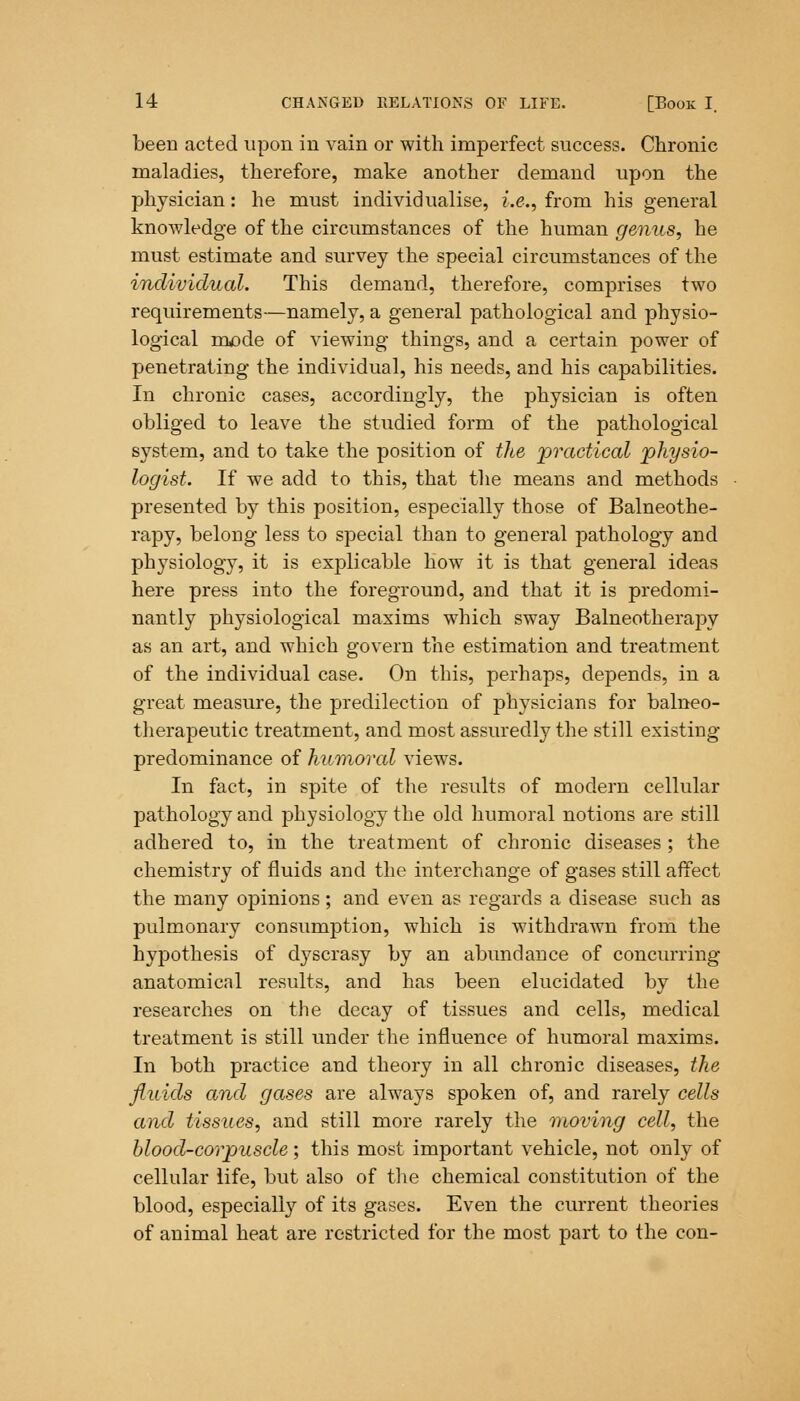 been acted upon in vain or with imperfect success. Chronic maladies, therefore, make another demand upon the physician: he must individualise, i.e., from his general knowledge of the circumstances of the human genus, he must estimate and survey the special circumstances of the individual. This demand, therefore, comprises two requirements—namely, a general pathological and physio- logical mode of viewing things, and a certain power of penetrating the individual, his needs, and his capabilities. In chronic cases, accordingly, the physician is often obliged to leave the studied form of the pathological system, and to take the position of the practical 'physio- logist. If we add to this, that the means and methods presented by this position, especially those of Balneothe- rapy, belong less to special than to general pathology and physiology, it is explicable how it is that general ideas here press into the foreground, and that it is predomi- nantly physiological maxims which sway Balneotherapy as an art, and which govern the estimation and treatment of the individual case. On this, perhaps, depends, in a great measure, the predilection of physicians for balneo- therapeutic treatment, and most assuredly the still existing predominance of humored views. In fact, in spite of the results of modern cellular pathology and physiology the old humoral notions are still adhered to, in the treatment of chronic diseases; the chemistry of fluids and the interchange of gases still affect the many opinions; and even as regards a disease such as pulmonary consumption, which is withdrawn from the hypothesis of dyscrasy by an abundance of concurring anatomical results, and has been elucidated by the researches on the decay of tissues and cells, medical treatment is still under the influence of humoral maxims. In both practice and theory in all chronic diseases, the fluids and gases are always spoken of, and rarely cells and tissues, and still more rarely the moving cell, the blood-corpuscle; this most important vehicle, not only of cellular life, but also of the chemical constitution of the blood, especially of its gases. Even the current theories of animal heat are restricted for the most part to the con-