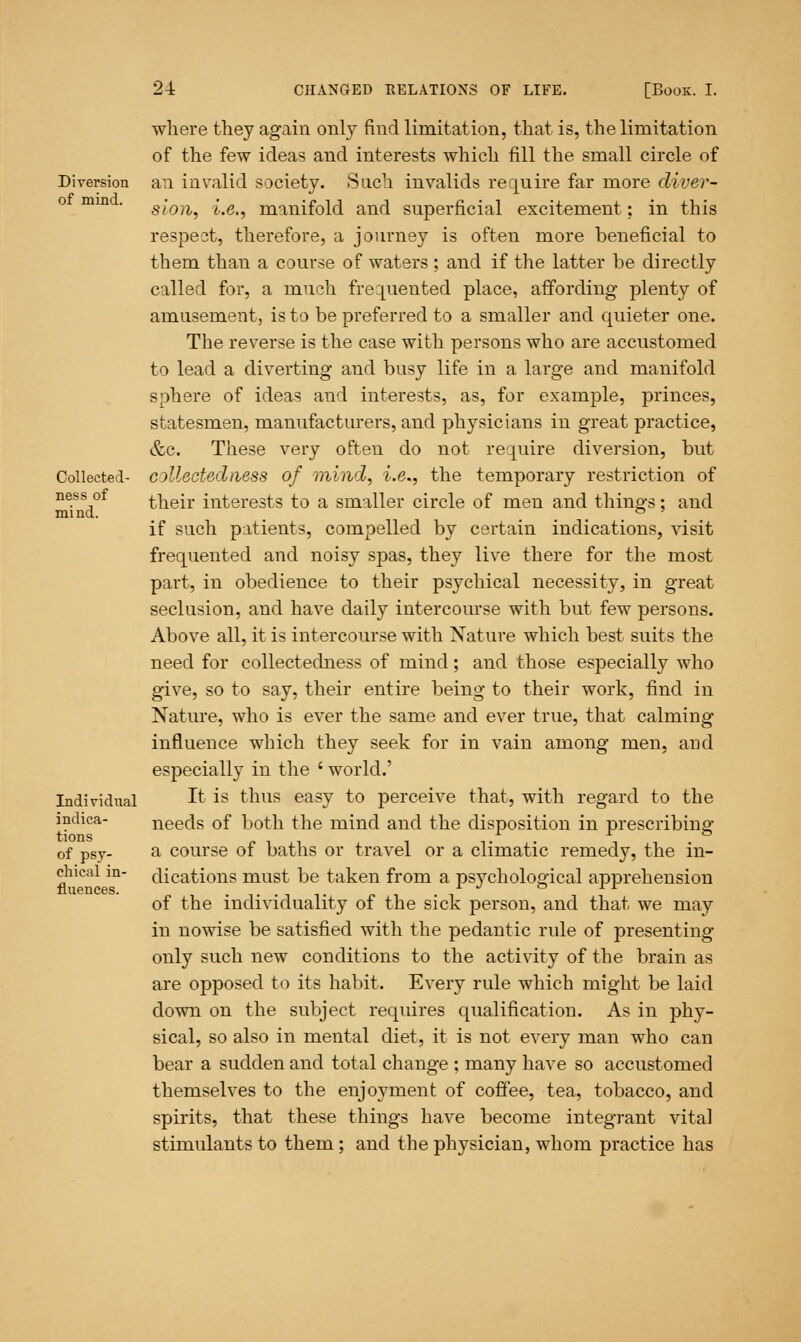 Diversion of mind. Collected- ness of mind. Individual indica- tions of psy- chical in- fluences. where they again only find limitation, that is, the limitation of the few ideas and interests which fill the small circle of an invalid society. Such invalids require far more diver- sion, i.e., manifold and superficial excitement: in this respect, therefore, a journey is often more beneficial to them than a course of waters ; and if the latter be directly called for, a much frequented place, affording- plenty of amusement, is to be preferred to a smaller and quieter one. The reverse is the case with persons who are accustomed to lead a diverting and busy life in a large and manifold sphere of ideas and interests, as, for example, princes, statesmen, manufacturers, and physicians in great practice, &c. These very often do not require diversion, but cjllectedness of mind, i.e., the temporary restriction of their interests to a smaller circle of men and things; and if such patients, compelled by certain indications, visit frequented and noisy spas, they live there for the most part, in obedience to their psychical necessity, in great seclusion, and have daily intercourse with but few persons. Above all, it is intercourse with Nature which best suits the need for collectedness of mind; and those especially who give, so to say, their entire being to their work, find in Nature, who is ever the same and ever true, that calming influence which they seek for in vain among men, and especially in the ' world.' It is thus easy to perceive that, with regard to the needs of both the mind and the disposition in prescribing a course of baths or travel or a climatic remedy, the in- dications must be taken from a psychological apprehension of the individuality of the sick person, and that we may in nowise be satisfied with the pedantic rule of presenting only such new conditions to the activity of the brain as are opposed to its habit. Every rule which might be laid down on the subject requires qualification. As in phy- sical, so also in mental diet, it is not every man who can bear a sudden and total change ; many have so accustomed themselves to the enjoyment of coffee, tea, tobacco, and spirits, that these things have become integrant vital stimulants to them; and the physician, whom practice has