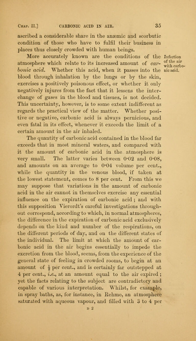 ascribed a considerable share in the anaemic and scorbutic condition of those who have to fulfil their business in places thus closely crowded with human beings. More accurately known are the conditions of the Infection atmosphere which relate to its increased amount of car- -.V16 aV r t -with carbo- bonic acid. Whether this acid, when it passes into the nicacid. blood through inhalation by the lungs or by the skin, exercises a positively poisonous effect, or whether it only negatively injures from the fact that it lessens the inter- change of gases in the blood and tissues, is not decided. This uncertainty, however, is to some extent indifferent as regards the practical view of the matter. Whether posi- tive or negative, carbonic acid is always pernicious, and even fatal in its effect, whenever it exceeds the limit of a certain amount in the air inhaled. The quantity of carbonic acid contained in the blood far exceeds that in most mineral waters, and compared with it the amount of carbonic acid in the atmosphere is very small. The latter varies between 0*02 and 0*08, and amounts on an average to 0*04 volume per cent., while the quantity in the venous blood, if taken at the lowest statement, comes to 8 per cent. From this we may suppose that variations in the amount of carbonic acid in the air cannot in themselves exercise any essential influence on the expiration of carbonic acid ; and with this supposition Vierordt's careful investigations through- out correspond, according to which, in normal atmospheres, the difference in the expiration of carbonic acid exclusively depends on the kind and number of the respirations, on the different periods of day, and on the different states of the individual. The limit at which the amount of car- bonic acid in the air begins essentially to impede the excretion from the blood, seems, from the experience of the general state of feeling in crowded rooms, to begin at an amount of ^ per cent., and is certainly far outstepped at 4 per cent., i.e., at an amount equal to the air expired ; yet the facts relating to the subject are contradictory and capable of various interpretation. Whilst, for example, in spray baths, as, for instance, in Rehme, an atmosphere saturated with aqueous vapour, and filled with 3 to 4 per D 2