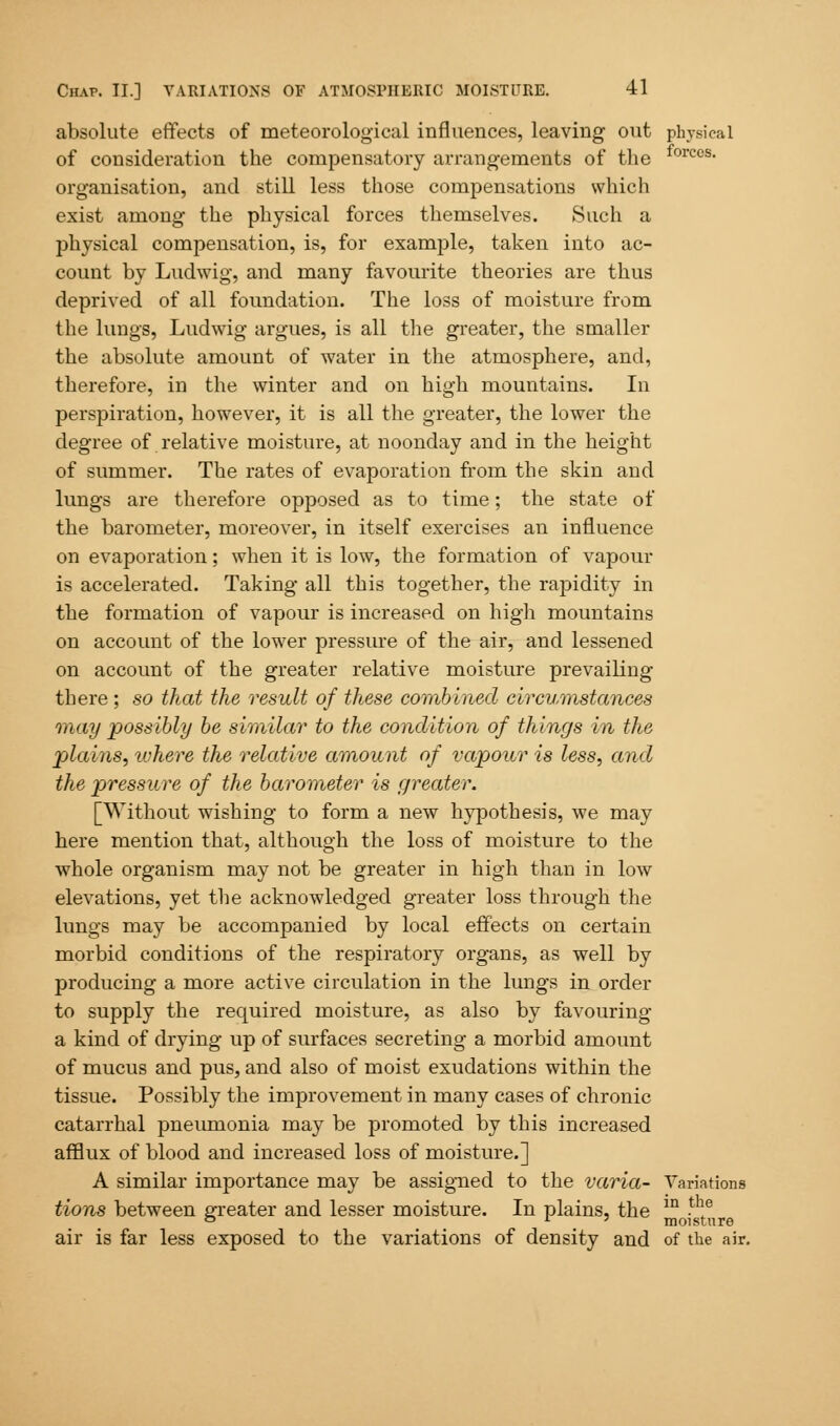 absolute effects of meteorological influences, leaving out physical of consideration the compensatory arrangements of the forces- organisation, and still less those compensations which exist among the physical forces themselves. Such a physical compensation, is, for example, taken into ac- count by Ludwig, and many favourite theories are thus deprived of all foundation. The loss of moisture from the lungs, Ludwig argues, is all the greater, the smaller the absolute amount of water in the atmosphere, and, therefore, in the winter and on high mountains. In perspiration, however, it is all the greater, the lower the degree of relative moisture, at noonday and in the height of summer. The rates of evaporation from the skin and lungs are therefore opposed as to time; the state of the barometer, moreover, in itself exercises an influence on evaporation; when it is low, the formation of vapour is accelerated. Taking all this together, the rapidity in the formation of vapour is increased on high mountains on account of the lower pressure of the air, and lessened on account of the greater relative moisture prevailing there ; so that the result of these combined circumstances may possibly be similar to the condition of things in the plains, where the relative amount of vapour is less, and the pressure of the barometer is greater. [Without wishing to form a new hypothesis, we may here mention that, although the loss of moisture to the whole organism may not be greater in high than in low elevations, yet the acknowledged greater loss through the lungs may be accompanied by local effects on certain morbid conditions of the respiratory organs, as well by producing a more active circulation in the lungs in order to supply the required moisture, as also by favouring a kind of drying up of surfaces secreting a morbid amount of mucus and pus, and also of moist exudations within the tissue. Possibly the improvement in many cases of chronic catarrhal pneumonia may be promoted by this increased afflux of blood and increased loss of moisture.] A similar importance may be assigned to the varia- Variations tions between greater and lesser moisture. In plains, the in !e ° L ' moisture air is far less exposed to the variations of density and of the air.