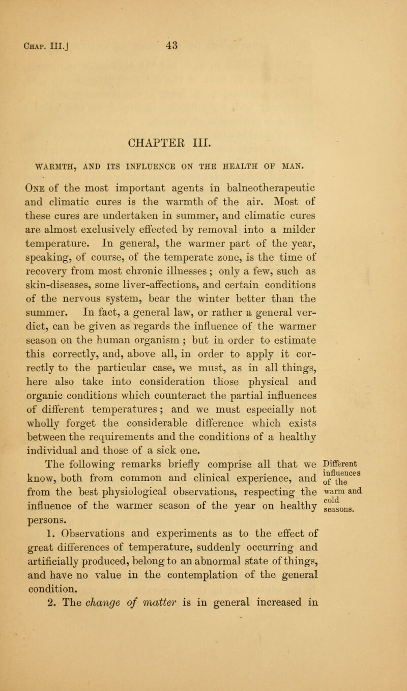 CHAPTER III. WARMTH, AND ITS INFLUENCE ON THE HEALTH OF MAN. One of the most important agents in balneotherapeutic and climatic cures is the warmth of the air. Most of these cures are undertaken in summer, and climatic cures are almost exclusively effected by removal into a milder temperature. In general, the warmer part of the year, speaking, of course, of the temperate zone, is the time of recovery from most chronic illnesses; only a few, such as skin-diseases, some liver-affections, and certain conditions of the nervous system, bear the winter better than the summer. In fact, a general law, or rather a general ver- dict, can be given as regards the influence of the warmer season on the human organism ; but in order to estimate this correctly, and, above all, in order to apply it cor- rectly to the particular case, we must, as in all things, here also take into consideration those physical and organic conditions which counteract the partial influences of different temperatures ; and we must especially not wholly forget the considerable difference which exists between the requirements and the conditions of a healthy individual and those of a sick one. The following remarks briefly comprise all that we Different know, both from common and clinical experience, and 0f he from the best physiological observations, respecting the warm and influence of the warmer season of the year on healthy seasons. persons. 1. Observations and experiments as to the effect of great differences of temperature, suddenly occurring and artificially produced, belong to an abnormal state of things, and have no value in the contemplation of the general condition. 2. The change of matter is in general increased in