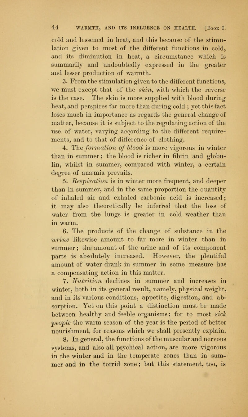 cold and lessened in heat, and this because of the stimu- lation given to most of the different functions in cold, and its diminution in heat, a circumstance which is summarily and undoubtedly expressed in the greater and lesser production of warmth. 3. From the stimulation given to the different functions, we must except that of the skin, with which the reverse is the case. The skin is more supplied with blood during heat, and perspires far more than during cold ; yet this fact loses much in importance as regards the general change of matter, because it is subject to the regulating action of the use of water, varying according to the different require- ments, and to that of difference of clothing. 4. The formation of blood is more vigorous in winter than in summer; the blood is richer in fibrin and globu- lin, whilst in summer, compared with winter, a certain degree of ansernia prevails. 5. Respiration is in winter more frequent, and deeper than in summer, and in the same proportion the quantity of inhaled air and exhaled carbonic acid is increased; it may also theoretically be inferred that the loss of water from the lungs is greater in cold weather than in warm. 6. The products of the change of substance in the urine likewise amount to far more in winter than in summer; the amount of the urine and of its component parts is absolutely increased. However, the plentiful amount of water drank in summer in some measure has a compensating action in this matter. 7. Nutrition declines in summer and increases in winter, both in its general result, namely, physical weight, and in its various conditions, appetite, digestion, and ab- sorption. Yet on this point a distinction must be made between healthy and feeble organisms; for to most sick people the warm season of the year is the period of better nourishment, for reasons which we shall presently explain. 8. In general, the functions of the muscular and nervous systems, and also all psychical action, are more vigorous in the winter and in the temperate zones than in sum- mer and in the torrid zone; but this statement, too, is