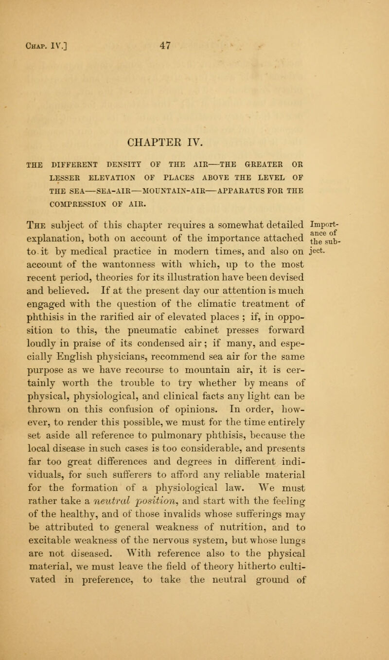 CHAPTEE IV. THE DIFFERENT DENSITY OF THE AIR THE GREATER OR LESSER ELEVATION OF PLACES ABOVE THE LEVEL OF THE SEA—SEA-AIR—MOUNTAIN-AIR APPARATUS FOR THE COMPRESSION OF AIR. The subject of this chapter requires a somewhat detailed Import- explanatiou, both on account of the importance attached tjie sub. to.it by medical practice in modern times, and also on ject. account of the wantonness with which, up to the most recent period, theories for its illustration have been devised and believed. If at the present day our attention is much engaged with the question of the climatic treatment of phthisis in the rarified air of elevated places ; if, in oppo- sition to this, the pneumatic cabinet presses forward loudly in praise of its condensed air; if many, and espe- cially English physicians, recommend sea air for the same purpose as we have recourse to mountain air, it is cer- tainly worth the trouble to try whether by means of physical, physiological, and clinical facts any light can be thrown on this confusion of opinions. In order, bow- ever, to render this possible, we must for the time entirely set aside all reference to pulmonary phthisis, because the local disease in such cases is too considerable, and presents far too gTeat differences and degrees in different indi- viduals, for such sufferers to afford any reliable material for the formation of a physiological law. We must rather take a neutral position, and start with the feeling of the healthy, and of those invalids whose sufferings may be attributed to general weakness of nutrition, and to excitable weakness of the nervous system, but whose lungs are not diseased. With reference also to the physical material, we must leave the field of theory hitherto culti- vated in preference, to take the neutral ground of