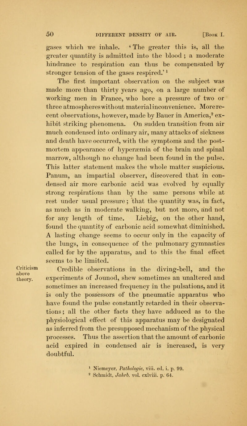 gases which we inhale. ' The greater this is, all the greater quantity is admitted into the blood ; a moderate hindrance to respiration can thus be compensated by stronger tension of the gases respired.'l The first important observation on the subject was made more than thirty years ago, on a large number of working men in France, who bore a pressure of two or three atmospheres without material inconvenience. More re- cent observations, however, made by Bauer in America,2 ex- hibit striking phenomena. On sudden transition from air much condensed into ordinary air, many attacks of sickness and death have occurred, with the symptoms and the post- mortem appearance of hyperemia of the brain and spinal marrow, although no change had been found in the pulse. This latter statement makes the whole matter suspicious. Panum, an impartial observer, discovered that in con- densed air more carbonic acid was evolved by equally strong respirations than by the same persons while at rest under usual pressure; that the quantity was, in fact, as much as in moderate walking, but not more, and not for any length of time. Liebig, on the other hand, found the quantity of carbonic acid somewhat diminished. A lasting change seems to occur only in the capacity of the lungs, in consequence of the pulmonary gymnastics called for by the apparatus, and to this the final effect seems to be limited. Criticism Credible observations in the diving-bell, and the theory. experiments of Jounod, shew sometimes an unaltered and sometimes an increased frequency in the pulsations, and it is only the possessors of the pneumatic apparatus who have found the pulse constantly retarded in their observa- tions ; all the other facts they have adduced as to the physiological effect of this apparatus may be designated as inferred from the presupposed mechanism of the physical processes. Thus the assertion that the amount of carbonic acid expired in condensed air is increased, is very doubtful. 1 Niemeyer, Pathologic, viii. ed. i. p. 99. 2 Schmidt, Jahrb. vol. cxlviii. p. 64.