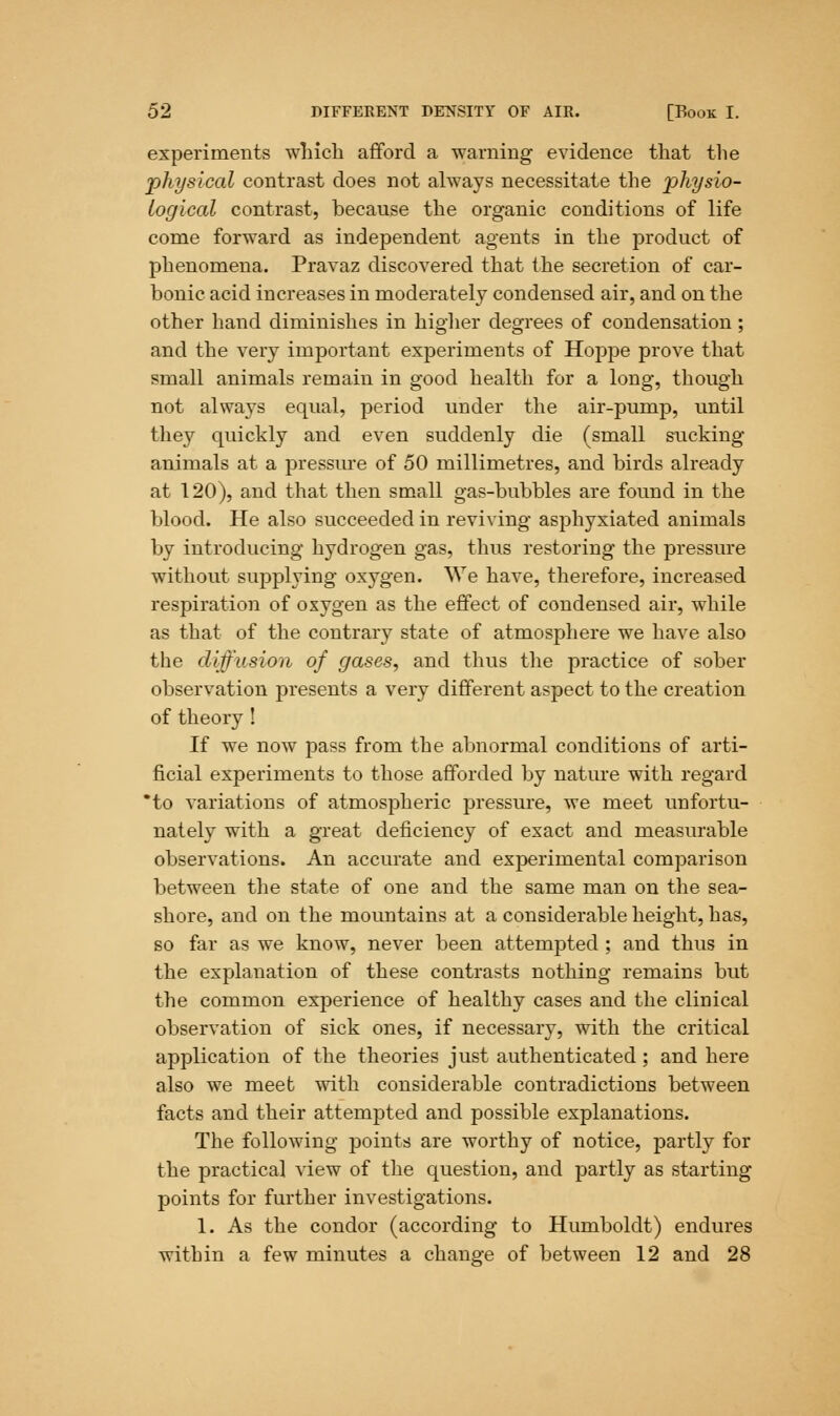 experiments which afford a warning evidence that the physical contrast does not always necessitate the 'physio- logical contrast, because the organic conditions of life come forward as independent agents in the product of phenomena. Pravaz discovered that the secretion of car- bonic acid increases in moderately condensed air, and on the other hand diminishes in higher degrees of condensation; and the very important experiments of Hoppe prove that small animals remain in good health for a long, though not always equal, period under the air-purnp, until they quickly and even suddenly die (small sucking animals at a pressure of 50 millimetres, and birds already at 120), and that then small gas-bubbles are found in the blood. He also succeeded in reviving asphyxiated animals by introducing hydrogen gas, thus restoring the pressure without supplying oxygen. We have, therefore, increased respiration of oxygen as the effect of condensed air, while as that of the contrary state of atmosphere we have also the diffusion of gases, and thus the practice of sober observation presents a very different aspect to the creation of theory ! If we now pass from the abnormal conditions of arti- ficial experiments to those afforded by nature with regard *to variations of atmospheric pressure, we meet unfortu- nately with a great deficiency of exact and measurable observations. An accurate and experimental comparison between the state of one and the same man on the sea- shore, and on the mountains at a considerable height, has, so far as we know, never been attempted ; and thus in the explanation of these contrasts nothing remains but the common experience of healthy cases and the clinical observation of sick ones, if necessary, with the critical application of the theories just authenticated ; and here also we meet with considerable contradictions between facts and their attempted and possible explanations. The following points are worthy of notice, partly for the practical view of the question, and partly as starting points for further investigations. 1. As the condor (according to Humboldt) endures within a few minutes a change of between 12 and 28