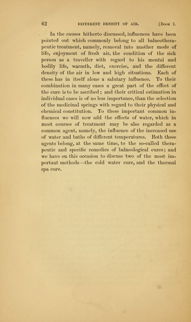 In the causes hitherto discussed, influences have been pointed out which commonly belong to all balneothera- peutic treatment, namely, removal into another mode of life, enjoyment of fresh air, the condition of the sick person as a traveller with regard to his mental and bodily life, warmth, diet, exercise, and the different density of the air in low and high situations. Each of these has in itself alone a salutary influence. To their combination in many cases a great part of the effect of the cure is to be ascribed ; and their critical estimation in individual cases is of no less importance, than the selection of the medicinal springs with regard to their physical and chemical constitution. To these important common in- fluences we will now add the effects of water, which in most courses of treatment may be also regarded as a common agent, namely, the influence of the increased use of water and baths of different temperatures. Both these agents belong, at the same time, to the so-called thera- peutic and specific remedies of balneological cures; and we have on this occasion to discuss two of the most im- portant methods—-the cold water cure, and the thermal spa cure.