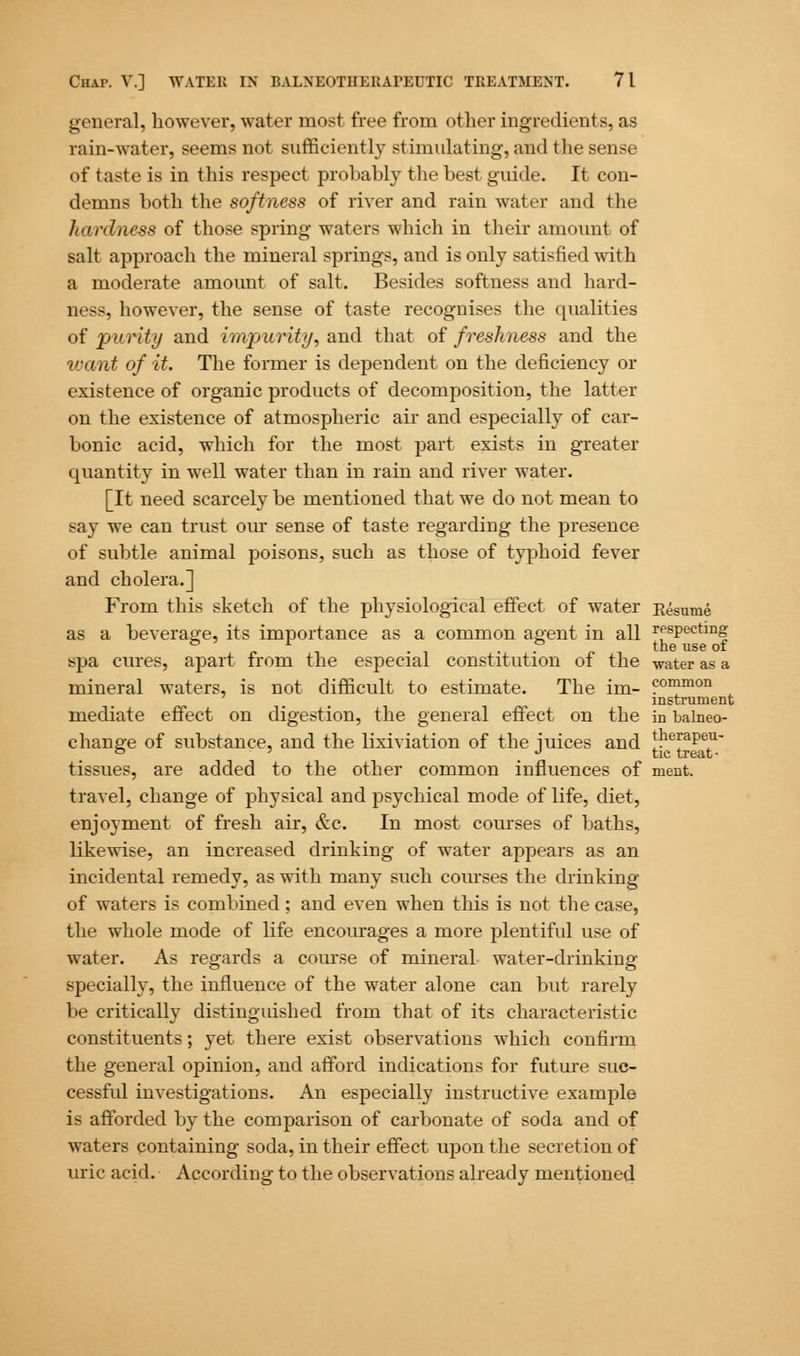 general, however, water most free from other ingredients, as rain-water, seems not sufficiently stimulating, and the sense of taste is in this respect probably the best guide. It con- demns both the softness of river and rain water and the Jmrdness of those spring waters which in their amount of salt approach the mineral springs, and is only satisfied with a moderate amount of salt. Besides softness and hard- ness, however, the sense of taste recognises the qualities of purity and impurity, and that of freshness and the ivant of it. The former is dependent on the deficiency or existence of organic products of decomposition, the latter on the existence of atmospheric air and especially of car- bonic acid, which for the most part exists in greater quantity in well water than in rain and river water. [It need scarcely be mentioned that we do not mean to say we can trust our sense of taste regarding the presence of subtle animal poisons, such as those of typhoid fever and cholera.] From this sketch of the physiological effect of water Eesume as a beverage, its importance as a common agent in all rfsPecting spa cures, apart from the especial constitution of the -water as a mineral waters, is not difficult to estimate. The im- common instrument mediate effect on digestion, the general effect on the in balneo- change of substance, and the lixiviation of the iuices and therapeu- ° ' J tic treat- tissues, are added to the other common influences of ment. travel, change of physical and psychical mode of life, diet, enjoyment of fresh air, &c. In most courses of baths, likewise, an increased drinking of water appears as an incidental remedy, as with many such courses the drinking of waters is combined; and even when this is not the case, the whole mode of life encourages a more plentiful use of water. As regards a course of mineral water-drinking specially, the influence of the water alone can but rarely be critically distinguished from that of its characteristic constituents; yet there exist observations which confirm the general opinion, and afford indications for future suc- cessful investigations. An especially instructive example is afforded by the comparison of carbonate of soda and of waters containing soda, in their effect upon the secretion of uric acid. According to the observations already mentioned