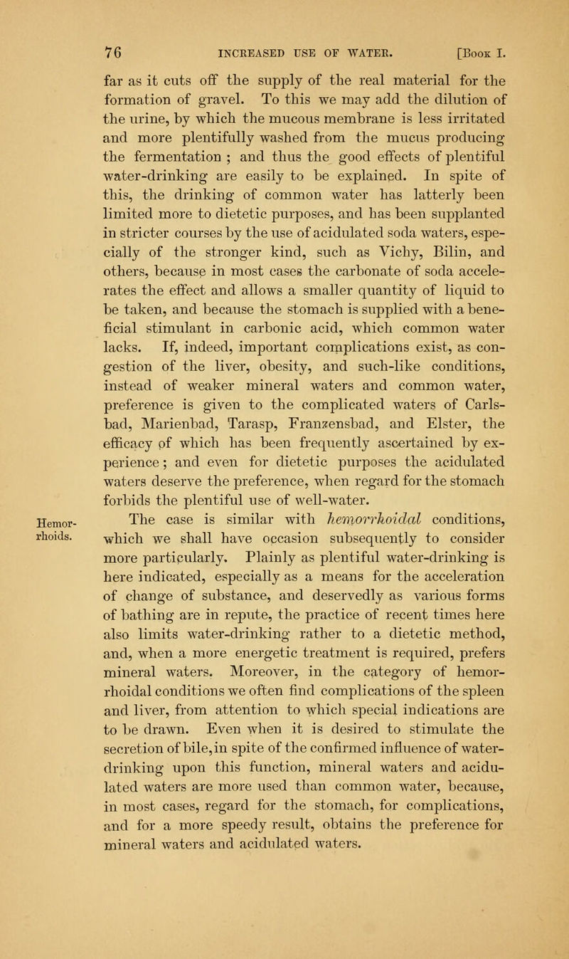 far as it cuts off the supply of the real material for the formation of gravel. To this we may add the dilution of the urine, by which the mucous membrane is less irritated and more plentifully washed from the mucus producing the fermentation ; and thus the good effects of plentiful water-drinking are easily to be explained. In spite of this, the drinking of common water has latterly been limited more to dietetic purposes, and has been supplanted in stricter courses by the use of acidulated soda waters, espe- cially of the stronger kind, such as Vichy, Bilin, and others, because in most cases the carbonate of socla accele- rates the effect and allows a smaller quantity of liquid to be taken, and because the stomach is supplied with a bene- ficial stimulant in carbonic acid, which common water lacks. If, indeed, important complications exist, as con- gestion of the liver, obesity, and such-like conditions, instead of weaker mineral waters and common water, preference is given to the complicated waters of Carls- bad, Marienbad, Tarasp, Franzensbad, and Elster, the efficacy of which has been frequently ascertained by ex- perience ; and even for dietetic purposes the acidulated waters deserve the preference, when regard for the stomach forbids the plentiful use of well-water. Hemor- The case is similar with hemorrhoidal conditions, rhoids. which we shall have occasion subsequently to consider more partipularly. Plainly as plentiful water-drinking is here indicated, especially as a means for the acceleration of change of substance, and deservedly as various forms of bathing are in repute, the practice of recent times here also limits water-drinking rather to a dietetic method, and, when a more energetic treatment is required, prefers mineral waters. Moreover, in the category of hemor- rhoidal conditions we often find complications of the spleen and liver, from attention to which special indications are to be drawn. Even when it is desired to stimulate the secretion of bile, in spite of the confirmed influence of water- drinking upon this function, mineral waters and acidu- lated waters are more used than common water, because, in most cases, regard for the stomach, for complications, and for a more speedy result, obtains the preference for mineral waters and acidulated waters.