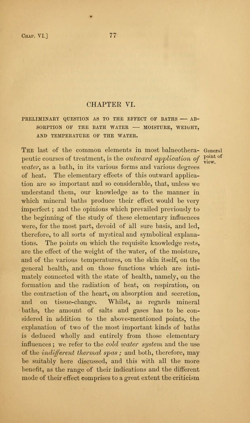 CHAPTER VI. PRELIMINARY QUESTION AS TO THE EFFECT OF BATHS AB- SORPTION OF THE BATH WATER — MOISTURE, WEIUHT, AND TEMPERATURE OF THE WATER. The last of the common elements in most balneothera- General peutic courses of treatment, is the outward application of p?int ivater, as a bath, in its various forms and various degrees of heat. The elementary effects of this outward applica- tion are so important and so considerable, that, unless we understand them, our knowledge as to the manner in which mineral baths produce their effect would be very imperfect; and the opinions which prevailed previously to the beginning of the study of these elementary influences were, for the most part, devoid of all sure basis, and led, therefore, to all sorts of mystical and symbolical explana- tions. The points on which the requisite knowledge rests, are the effect of the weight of the water, of the moisture, and of the various temperatures, on the skin itself, on the general health, and on those functions which are inti- mately connected with the state of health, namely, on the formation and the radiation of heat, on respiration, on the contraction of the heart, on absorption and secretion, and on tissue-change. Whilst, as regards mineral baths, the amount of salts and gases has to be con- sidered in addition to the above-mentioned points, the explanation of two of the most important kinds of baths is deduced wholly and entirely from those elementary influences; we refer to the cold water system and the use of the indifferent thermal spas ; and both, therefore, may be suitably here discussed, and this with all the more benefit, as the range of their indications and the different mode of their effect comprises to a great extent the criticism