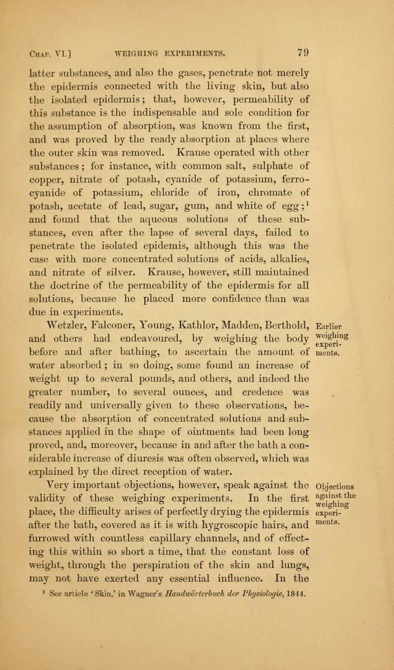 latter substances, and also the gases, penetrate not merely the epidermis connected with the living skin, but also the isolated epidermis; that, however, permeability of this substance is the indispensable and sole condition for the assumption of absorption, was known from the first, and was proved by the ready absorption at places where the outer skin was removed. Krause operated with other substances; for instance, with common salt, sulphate of copper, nitrate of potash, cyanide of potassium, ferro- cyanide of potassium, chloride of iron, chromate of potash, acetate of lead, sugar, gum, and white of egg;' and found that the aqueous solutions of these sub- stances, even after the lapse of several days, failed to penetrate the isolated epidemis, although this was the case with more concentrated solutions of acids, alkalies, and nitrate of silver. Krause, however, still maintained the doctrine of the permeability of the epidermis for all solutions, because he placed more confidence than was due in experiments. Wetzler, Falconer, Young, Kathlor, Madden, Berthold, Earlier and others had endeavoured, by weighing the body weigu.mg ' J ° ° J experi- before and after bathing, to ascertain the amount of ments. water absorbed; in so doing, some found an increase of weight up to several pounds, and others, and indeed the greater number, to several ounces, and credence was readily and universally given to these observations, be- cause the absorption of concentrated solutions and sub- stances applied in the shape of ointments had been long proved, and, moreover, because in and after the bath a con- siderable increase of diuresis was often observed, which was explained by the direct reception of water. Very important objections, however, speak against the Objections validity of these weighing experiments. In the first agains.tthe o o ± weighing place, the difficulty arises of perfectly drying the epidermis experi- after the bath, covered as it is with hygroscopic hairs, and ments- furrowed with countless capillary channels, and of effect- ing this within so short a time, that the constant loss of weight, through the perspiration of the skin and lungs, may not have exerted any essential influence. In the 1 See article ' Skin,' in Wagner's Handwortcrbuch der Vhysiologie, 1844.