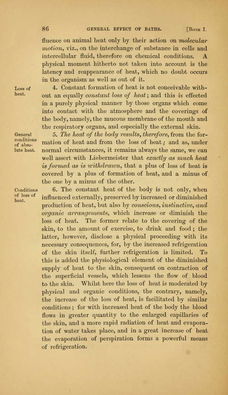 fluence on animal heat only by their action on molecular motion, viz., on the interchange of substance in cells and intercellular fluid, therefore on chemical conditions. A physical moment hitherto not taken into account is the latency and reappearance of heat, which no doubt occurs in the organism as well as out of it. Loss of 4. Constant formation of heat is not conceivable with- heat. ou£ an equally constant loss of heat; and this is effected in a purely physical manner by those organs which come into contact with the atmosphere and the coverings of the body, namely, the mucous membrane of the mouth and the respiratory organs, and especially the external skin. General 5. The heat of the body results, therefore, from the for- ofnabso-nS mation of heat and from the loss of heat; and as, under lute heat, normal circumstances, it remains always the same, we can well assert with Liebermeister that exactly as much heat is formed as is withdrawn, that a plus of loss of heat is covered by a plus of formation of heat, and a minus of the one by a minus of the other. Conditions 6. The constant heat of the body is not only, when influenced externally, preserved by increased or diminished production of heat, but also by conscious, instinctive, and organic arrangements, which increase or diminish the loss of heat. The former relate to the covering of the skin, to the amount of exercise, to drink and food ; the latter, however, disclose a physical proceeding with its necessary consequences, for, by the increased refrigeration of the skin itself, further refrigeration is limited. To this is added the physiological element of the diminished supply of heat to the skin, consequent on contraction of the superficial vessels, which lessens the flow of blood to the skin. Whilst here the loss of heat is moderated by physical and organic conditions, the contrary, namely, the increase of the loss of heat, is facilitated by similar conditions; for with increased heat of the body the blood flows in greater quantity to the enlarged capillaries of the skin, and a more rapid radiation of heat and evapora- tion of water takes place, and in a great increase of heat the evaporation of perspiration forms a powerful means of refrigeration. of loss of heat