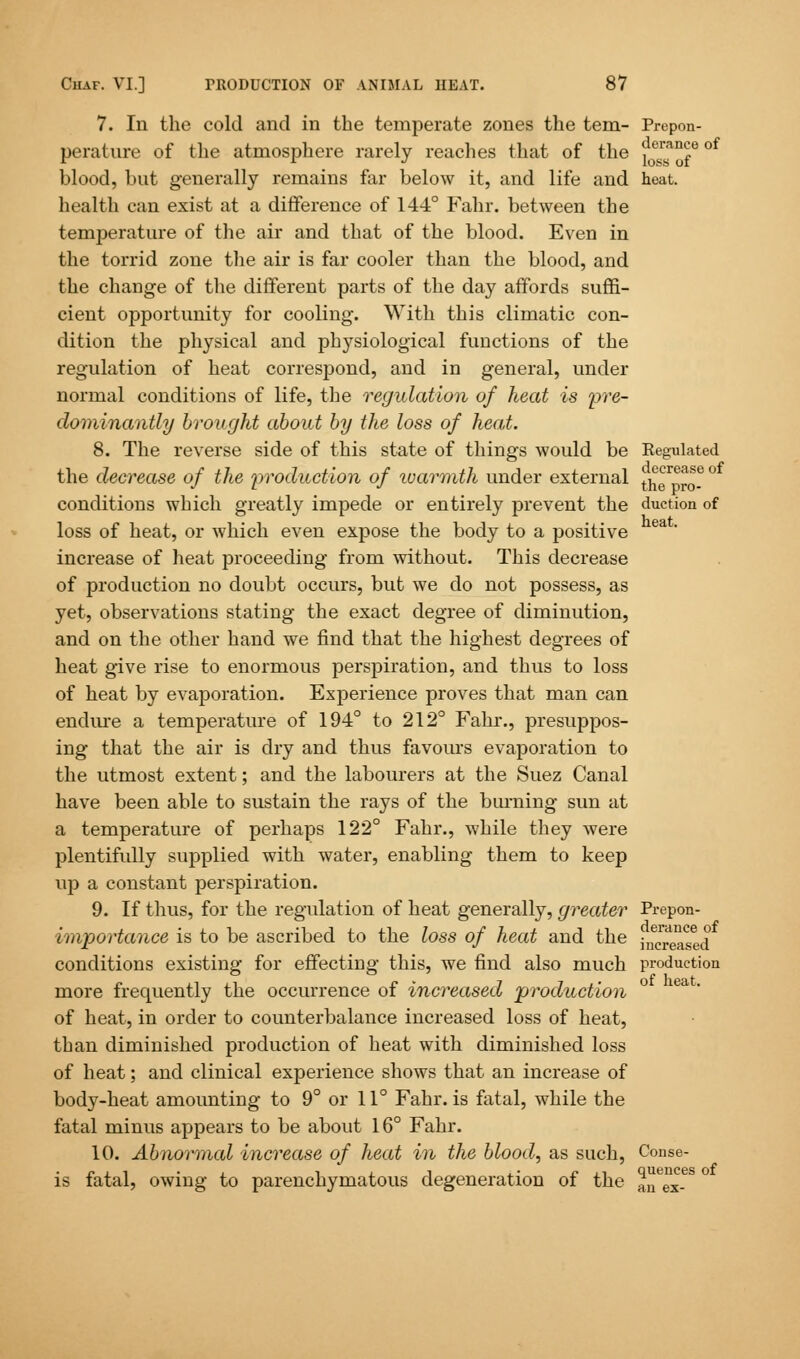 7. In the cold and in the temperate zones the tern- Prepon- perature of the atmosphere rarely reaches that of the ^eran^e of blood, but generally remains far below it, and life and heat, health can exist at a difference of 144° Fahr. between the temperature of the air and that of the blood. Even in the torrid zone the air is far cooler than the blood, and the change of the different parts of the day affords suffi- cient opportunity for cooling. With this climatic con- dition the physical and physiological functions of the regulation of heat correspond, and in general, under normal conditions of life, the regulation of heat is 'pre- dominantly brought about by the loss of heat. 8. The reverse side of this state of things would be Regulated the decrease of the production of ivarmth under external t^^?° conditions which greatly impede or entirely prevent the duction of loss of heat, or which even expose the body to a positive ea increase of heat proceeding from without. This decrease of production no doubt occurs, but we do not possess, as yet, observations stating the exact degree of diminution, and on the other hand we find that the highest degrees of heat give rise to enormous perspiration, and thus to loss of heat by evaporation. Experience proves that man can endure a temperature of 194° to 212° Fahr., presuppos- ing that the air is dry and thus favours evaporation to the utmost extent; and the labourers at the Suez Canal have been able to sustain the rays of the burning sun at a temperature of perhaps 122° Fahr., while they were plentifully supplied with water, enabling them to keep up a constant perspiration. 9. If thus, for the regulation of heat generally, greater Prepon- importance is to be ascribed to the loss of heat and the j^^ased conditions existing for effecting this, we find also much production more frequently the occurrence of increased production of heat, in order to counterbalance increased loss of heat, tban diminished production of heat with diminished loss of heat; and clinical experience shows that an increase of body-heat amounting to 9° or 11° Fahr. is fatal, while the fatal minus appears to be about 16° Fahr. 10. Abnormal increase of heat in the blood, as such, Conse- is fatal, owing to parenchymatous degeneration of the aiTex-68'