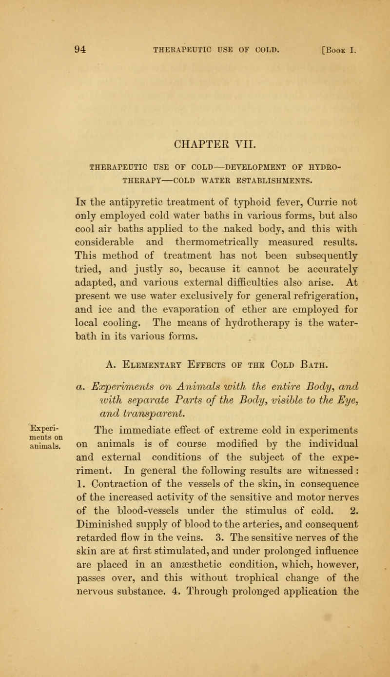 CHAPTER VII. THERAPEUTIC USE OF COLD—DEVELOPMENT OF HYDRO- THERAPY—COLD WATER ESTABLISHMENTS. In the antipyretic treatment of typhoid fever, Currie not only employed cold water baths in various forms, but also cool air baths applied to the naked body, and this with considerable and thermometrically measured results. This method of treatment has not been subsequently tried, and justly so, because it cannot be accurately adapted, and various external difficulties also arise. At present we use water exclusively for general refrigeration, and ice and the evaporation of ether are employed for local cooling. The means of hydrotherapy is the water- bath in its various forms. A. Elementary Effects of the Cold Bath. a. Experiments on Animals with the entire Body, and with separate Parts of the Body, visible to the Eye, and transparent. Expen- <phe immediate effect of extreme cold in experiments animals. on animals is of course modified by the individual and external conditions of the subject of the expe- riment. In general the following results are witnessed : 1. Contraction of the vessels of the skin, in consequence of the increased activity of the sensitive and motor nerves of the blood-vessels under the stimulus of cold. 2. Diminished supply of blood to the arteries, and consequent retarded flow in the veins. 3. The sensitive nerves of the skin are at first stimulated, and under prolonged influence are placed in an anaesthetic condition, which, however, passes over, and this without trophical change of the nervous substance. 4. Through prolonged application the