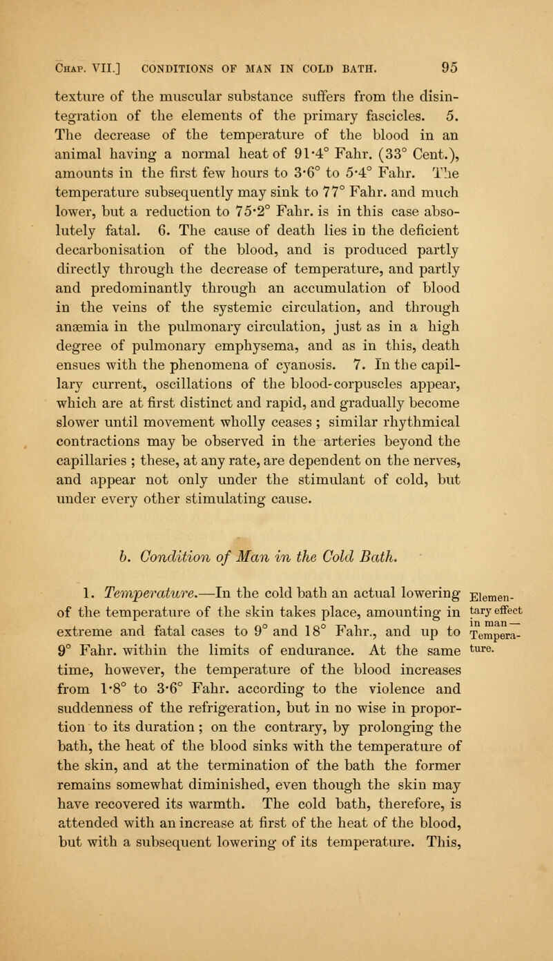 texture of the muscular substance suffers from the disin- tegration of the elements of the primary fascicles. 5. The decrease of the temperature of the blood in an animal having a normal heat of 91*4° Fahr. (33° Cent.), amounts in the first few hours to 3*6° to 5*4° Fahr. The temperature subsequently may sink to 77° Fahr. and much lower, but a reduction to 75*2° Fahr. is in this case abso- lutely fatal. 6. The cause of death lies iD the deficient decarbonisation of the blood, and is produced partly directly through the decrease of temperature, and partly and predominantly through an accumulation of blood in the veins of the systemic circulation, and through anaemia in the pulmonary circulation, just as in a high degree of pulmonary emphysema, and as in this, death ensues with the phenomena of cyanosis. 7. In the capil- lary current, oscillations of the blood-corpuscles appear, which are at first distinct and rapid, and gradually become slower until movement wholly ceases ; similar rhythmical contractions may be observed in the arteries beyond the capillaries ; these, at any rate, are dependent on the nerves, and appear not only under the stimulant of cold, but under every other stimulating cause. b. Condition of Man in the Cold Bath. 1. Temperature.—In the cold bath an actual lowering Eiemen- of the temperature of the skin takes place, amounting in tary effect extreme and fatal cases to 9° and 18° Fahr., and up to Tempera- 9° Fahr. within the limits of endurance. At the same ture- time, however, the temperature of the blood increases from 1*8° to 3*6° Fahr. according to the violence and suddenness of the refrigeration, but in no wise in propor- tion to its duration ; on the contrary, by prolonging the bath, the heat of the blood sinks with the temperature of the skin, and at the termination of the bath the former remains somewhat diminished, even though the skin may have recovered its warmth. The cold bath, therefore, is attended with an increase at first of the heat of the blood, but with a subsequent lowering of its tempei*ature. This,
