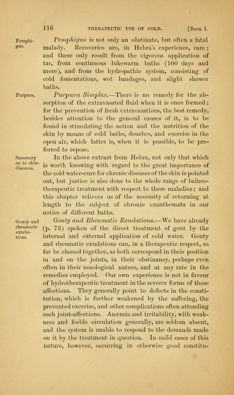 Pemphi- Pemphigus is not only an obstinate, but often a fatal Sus- malady. Eecoveries are, in Hebra's experience, rare; and these only result from the vigorous application of tar, from continuous lukewarm baths (100 days and more), and from the hydropathic system, consisting of cold fomentations, wet bandages, and slight shower baths. Purpura. Purpura Simplex.—There is no remedy for the ab- sorption of the extravasated fluid when it is once formed ; for the prevention of fresh extravasations, the best remedy, besides attention to the general causes of it, is to be found in stimulating the action and the nutrition of the skin by means of cold baths, douches, and exercise in the open air, which latter is, when it is possible, to be pre- ferred to repose. Summary In the above extract from Hebra, not only that which diseases10 *s wor*:n knowing with regard to the great importance of the cold water-cure for chronic diseases of the skin is pointed out, but justice is also done to the whole range of balneo- therapeutic treatment with respect to these maladies ; and this chapter relieves us of the necessity of returning at length to the subject of chronic exanthemata in our notice of different baths. Gouty and Gouty and Rheumatic Exudations.—We have already rheumatic ^p# 73^ Sp0ken of the direct treatment of gout by the lions. internal and external application of cold water. Grouty and rheumatic exudations can, in a therapeutic respect, so far be classed together, as both correspond in their position in and on the joints, in their obstinancy, perhaps even often in their nosological nature, and at any rate in the remedies employed. Our own experience is not in favour of hydrotherapeutic treatment in the severer forms of these affections. They generally point to defects in the consti- tution, which is further weakened by the suffering, the prevented exercise, and other complications often attending such joint-affections. Anasmia and irritability, with weak- ness and feeble circulation generally, are seldom absent, and the system is unable to respond to the demands made on it by the treatment in question. In mild cases of this nature, however, occurring in otherwise good constitu-