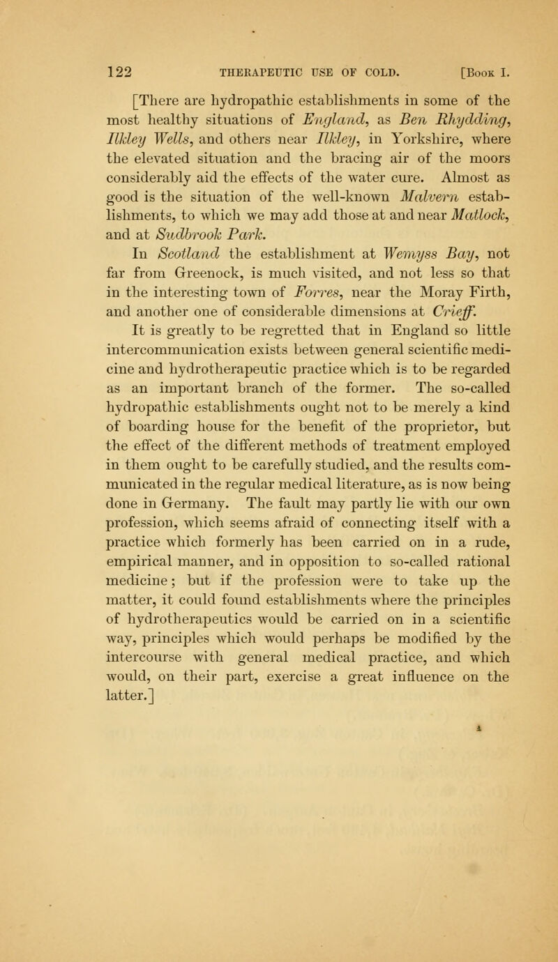 [There are hydropathic establishments in some of the most healthy situations of England, as Ben Rhydding, Ilkley Wells, and others near Ilkley, in Yorkshire, where the elevated situation and the bracing air of the moors considerably aid the effects of the water cure. Almost as good is the situation of the well-known Malvern estab- lishments, to which we may add those at and near Matlock, and at Sudbrook Park. In Scotland the establishment at Wemyss Bay, not far from Greenock, is much visited, and not less so that in the interesting town of Forres, near the Moray Firth, and another one of considerable dimensions at Crieff. It is greatly to be regretted that in England so little intercommunication exists between general scientific medi- cine and hydrotherapeutic practice which is to be regarded as an important branch of the former. The so-called hydropathic establishments ought not to be merely a kind of boarding house for the benefit of the proprietor, but the effect of the different methods of treatment employed in them ought to be carefully studied, and the results com- municated in the regular medical literature, as is now being done in Germany. The fault may partly lie with our own profession, which seems afraid of connecting itself with a practice which formerly has been carried on in a rude, empirical manner, and in opposition to so-called rational medicine; but if the profession were to take up the matter, it could found establishments where the principles of hydrotherapeutics would be carried on in a scientific way, principles which would perhaps be modified by the intercourse with general medical practice, and which would, on their part, exercise a great influence on the latter.]