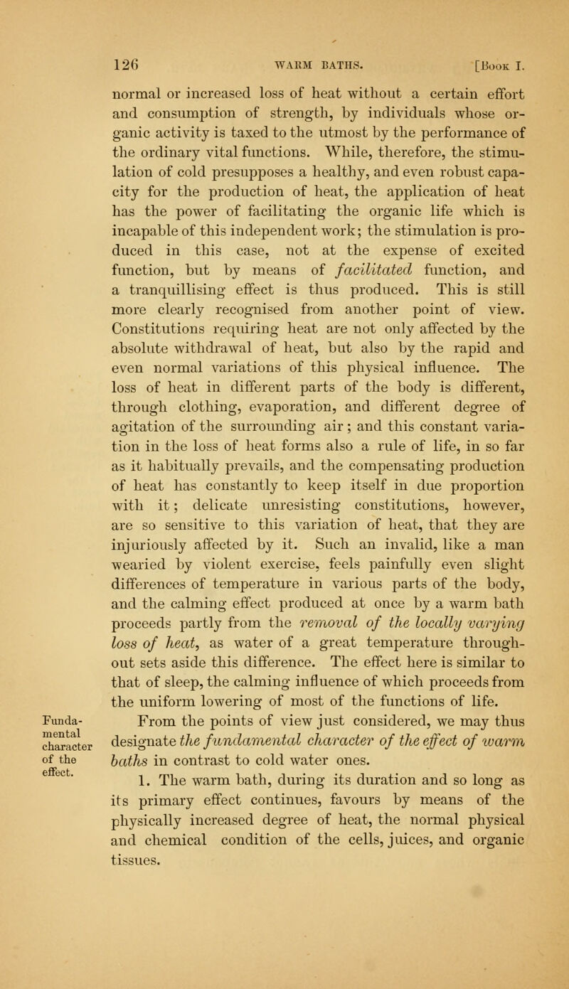 Funda- mental character of the effect. normal or increased loss of heat without a certain effort and consumption of strength, by individuals whose or- ganic activity is taxed to the utmost by the performance of the ordinary vital functions. While, therefore, the stimu- lation of cold presupposes a healthy, and even robust capa- city for the production of heat, the application of heat has the power of facilitating the organic life which is incapable of this independent work; the stimulation is pro- duced in this case, not at the expense of excited function, but by means of facilitated function, and a tranquillising effect is thus produced. This is still more clearly recognised from another point of view. Constitutions requiring heat are not only affected by the absolute withdrawal of heat, but also by the rapid and even normal variations of this physical influence. The loss of heat in different parts of the body is different, through clothing, evaporation, and different degree of agitation of the surrounding air ; and this constant varia- tion in the loss of heat forms also a rule of life, in so far as it habitually prevails, and the compensating production of heat has constantly to keep itself in due proportion with it; delicate unresisting constitutions, however, are so sensitive to this variation of heat, that they are injuriously affected by it. Such an invalid, like a man wearied by violent exercise, feels painfully even slight differences of temperature in various parts of the body, and the calming effect produced at once by a warm bath proceeds partly from the removal of the locally varying loss of heat, as water of a great temperature through- out sets aside this difference. The effect here is similar to that of sleep, the calming influence of which proceeds from the uniform lowering of most of the functions of life. From the points of view just considered, we may thus designate the fundamental character of the effect of warm baths in contrast to cold water ones. 1. The warm bath, during its duration and so long as its primary effect continues, favours by means of the physically increased degree of heat, the normal physical and chemical condition of the cells, juices, and organic tissues.