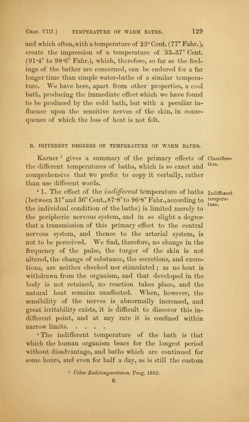 and which often, with a temperature of 25° Cent. (77° Fahr.), create the impression of a temperature of 33-37° Cent. (91'4° to 98-6° Fahr.), which, therefore, so far as the feel- ings of the bather are concerned, can be endured for a far longer time than simple water-baths of a similar tempera- ture. We have here, apart from other properties, a cool bath, producing the immediate effect which we have found to be produced by the cold bath, but with a peculiar in- fluence upon the sensitive nerves of the skin, in conse- quence of which the loss of heat is not felt. B. DIFFERENT DEGREES OF TEMPERATURE OF WARM BATHS. Karner x gives a summary of the primary effects of Classifica- the different temperatures of baths, which is so exact and tlon' comprehensive that we prefer to copy it verbally, rather than use different words. ' 1. The effect of the indifferent temperature of baths indifferent (between 31° and 36° Cent., 87-8° to 96-8° Fahr.,according to tempera- the individual condition of the baths) is limited merely to the peripheric nervous system, and in so slight a degree that a transmission of this primary effect to the central nervous system, and thence to the arterial system, is not to be perceived. We find, therefore, no change in the frequency of the pulse, the turgor of the skin is not altered, the change of substance, the secretions, and excre- tions, are neither checked nor stimulated ; as no heat is withdrawn from the organism, and that developed in the body is not retained, no reaction takes place, and the natural heat remains unaffected. When, however, the sensibility of the nerves is abnormally increased, and great irritability exists, it is difficult to discover this in- different point, and at any rate it is confined within narrow limits ' The indifferent temperature of the bath is that which the human organism bears for the longest period without disadvantage, and baths which are continued for some hours, and even for half a day, as is still the custom 1 Ueber Badetemperaturcn, Prag, 1862. K