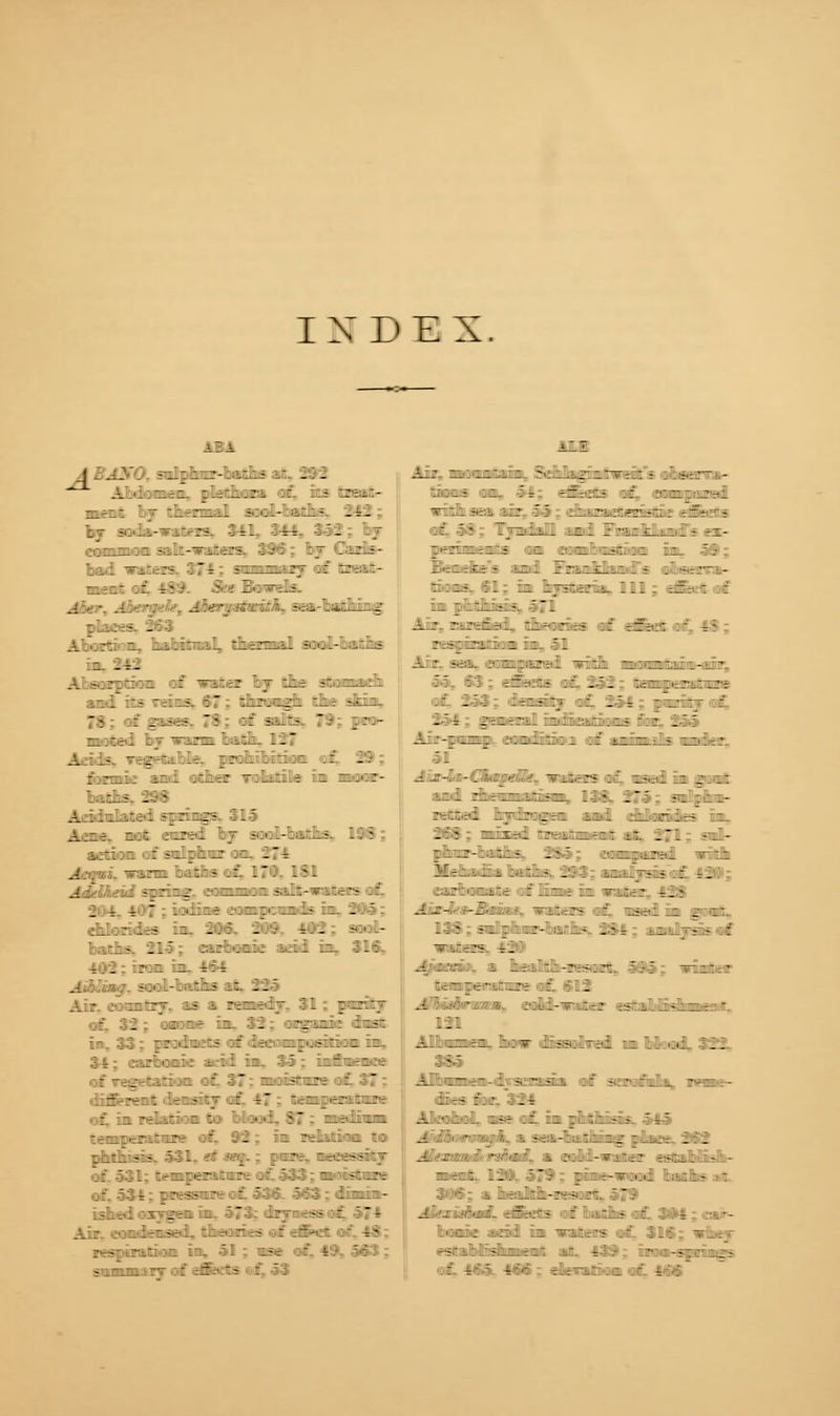INDEX. A'_.:.-r£. :l=-^.;ri ::' .'.i :r-;:-:- :' . - . ■ - - r _ •-.-. .::.. ':r : :i.:.. ::. - A.:-~ -.r:i A-: :j --:.-.■ •; .1 -^r:- Ac r.AZ. ?; if - , -> -::: .: c-.- : • o.-rli A.'.lr- . -:- A -..r:- : — -:tr .7 Ji.r --.^-i:l t- i ;-.t -:'.:-. .7 : : -:-  - :.•■-■■ : hi.'-i ': : - n.-.^-I -; —-?ZL '-.-.- A - _ - .a A:: IrzL v.: . •' r.njr? -1r A.it i;c . -r. ' 7 *:•:'--: .v.? •..;::: - : -1 : - _- :z .' -- Aapi. warm baths of, 170- 181 A ;'; -:r:^ -zz:: -..:-- .--- ::' : -t. 4:'? L:c:ir .:=:■:.: 1- . : - chlorides in. 206. 209, 403; sool- baths. 215; eubonie add in, 316, 402: iron in. 4ft* .-: - :•:'.-'- -~'z~ -- : . ■ ' of, 32; oaone in. 32; organic dust in. 33; prodnets of deeooi|)06ition in. 34; carbonic acid in. 35; influence of regetation of. 37; nmsftare at 37: f---~: .- - T - T •:-_-:• ■: ^ : .. --  i : • ■ - t . . temperature of, 92; in relation to ::::. -:- ■'A r -. :rr tr. :----;■ of. 531; temperature a£ 533; nwnstaw . - : -.:--  : : - - - bhedoxygen in. 573; dryness c: respiration in, 51 ; mm of, 49, 563; All A: l_ „ _ : -■.... j-1 — 7 . : .A-.- — - ...-? .-- fr -±:::- :: :•::-. v.j-ri - : - i-r-.y.: '.'. :: ■.-•..---:■ -- -f- - A r- ..—.LiA ll: 7-i:^...i. ■ m- peaments om anmbastBon in. 59; Z'TLrJLi- l^: 7;_-.j_.:.- . --;- - r.:i.T> .: - I.—-.;: ,. ::: :f: - : FtsgfrariVoa jay 51 : aa* 63; eKets of, 252; of. 253; density of, 254; pwrifi .' , i-T-rril :!•;:::-.;.-.5 -' : A  A :-Z'Li: ::i- v:_ A »--— ■- ui -• 51 - ■■- -.'■_■' -_:.-?■• .-' Lv.- : _• .: '-;•! -7: -i:.-= :: • .r -- A -- ie£ted, bydragen and. eUorides in, '.'. - - i- : , - tz ::: -A- :'.-.r-'. .:_- .- 7 .■; l. :.,--•. ^:^i Hr _...::- .A ,:>-,:,. - -r ■: :-_:t : .:r.; ;i v-:-? r. • A-- -i •: -.: -:- : ls-; .: . ;- A - - _ ; .:• - .: r i .j- - : — .-t:s t. 4m»&>. a kalftm-Ksart, 595; urinter :.:->-v.;: :' -- ■■:•- -. .-.A-- :-.' z---i. ^-~-. - 121 A. iniz. 'l. - _ i*. -:■! ::V. ..,; :-- A _- t- A - - - \ A r. ■ A .. ?-: - : ~ - • : • ; _ i AkoEnoI, ase of. inpihthisss. 545 A .A •  ■■. -t .- :: :^ : . ..r . . A' .■ ' - ■''': ' i :•.'.--?:•:: —:_; - • -t : ._ '. : T-- .... ;:- - 306; a heahh-xesorts 579 A' . ■'••: : t-:-- : :;,::,•■! •-.•- home aad in nnteis of, 316; i cstaMfihnnat, afi. 439; non-sfrings