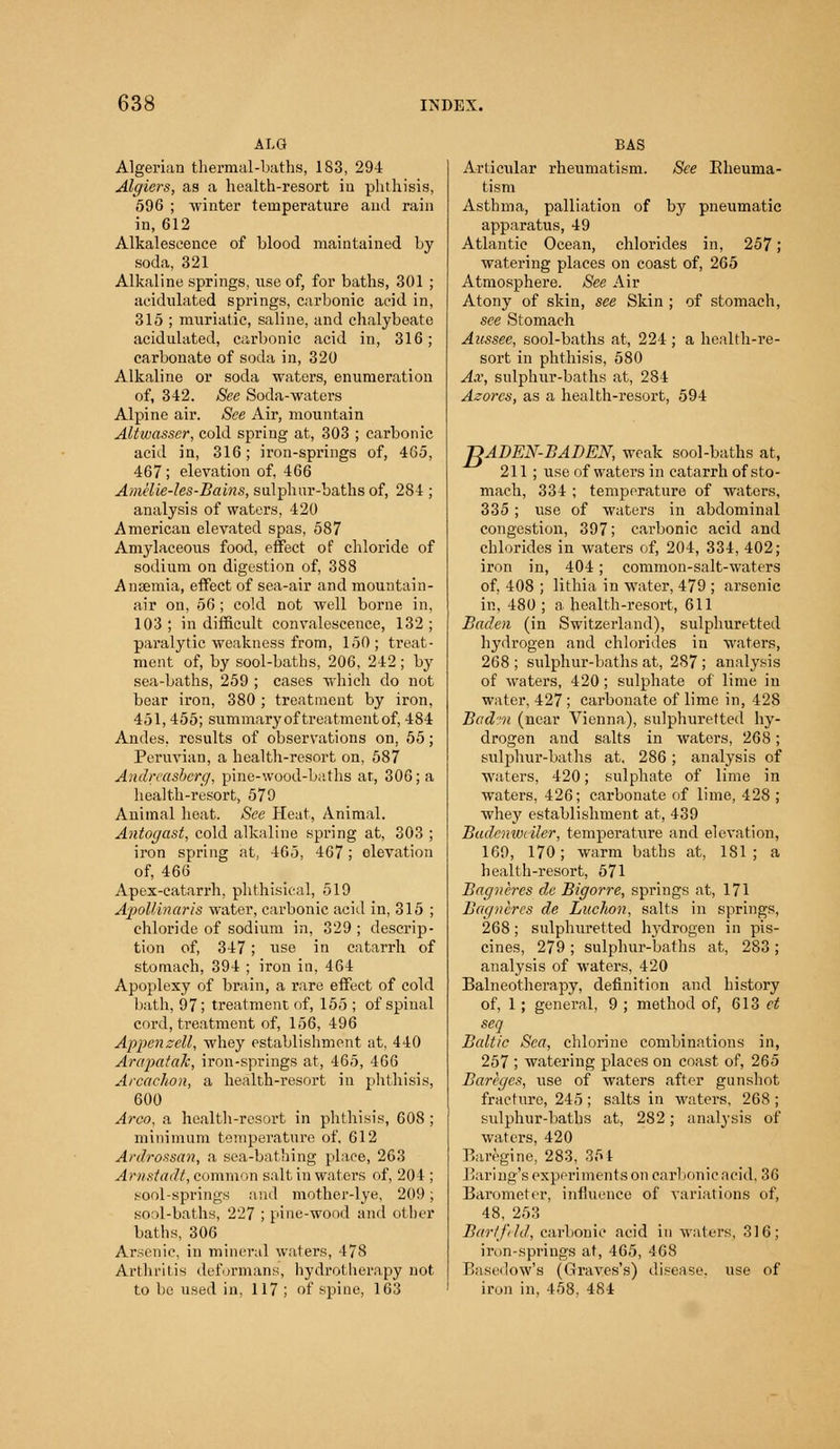 ALG Algerian thermal-baths, 183, 294 Algiers, as a health-resort in phthisis, 596 ; winter temperature and rain in, 612 Alkalescence of blood maintained by soda, 321 Alkaline springs, use of, for baths, 301 ; acidulated springs, carbonic acid in, 315 ; muriatic, saline, and chalybeate acidulated, carbonic acid in, 316; carbonate of soda in, 320 Alkaline or soda waters, enumeration of, 342. See Soda-waters Alpine air. See Air, mountain Altwasser, cold spring at, 303 ; carbonic acid in, 316; iron-springs of, 465, 467; elevation of, 466 Amiiie-les-Bains, sulphur-baths of, 284 ; analysis of waters, 420 American elevated spas, 587 Amylaceous food, effect of chloride of sodium on digestion of, 388 Anaemia, effect of sea-air and mountain- air on, 56 ; cold not well borne in, 103 ; in difficult convalescence, 132 ; paralytic weakness from, 150; treat- ment of, by sool-baths, 206, 242; by sea-baths, 259 ; cases which do not bear iron, 380 ; treatment by iron, 451,455; summary of treatment of, 484 Andes, results of observations on, 55; Peruvian, a health-resort on, 587 Andreasberg, pine-wood-baths at, 306; a health-resort, 579 Animal heat. See Heat, Animal. Antogast, cold alkaline spring at, 303 ; iron spring at, 465, 467; olevation of, 466 Apex-catarrh, phthisical, 519 Apollinaris water, carbonic acid in, 315 ; chloride of sodium in, 329 ; descrip- tion of, 347; use in catarrh of stomach, 394 ; iron in, 464 Apoplexy of brain, a rare effect of cold bath, 97; treatment of, 155 ; of spinal cord, treatment of, 156, 496 Appenzell, whey establishment at, 440 ArapataJc, iron-springs at, 465, 466 Arcachon, a health-resort in phthisis, 600 Areo, a health-resort in phthisis, 608 ; minimum temperature of, 612 Ardrossan, a sea-bathing place, 263 Arnstadt, common salt in waters of, 204 ; sool-springs and mother-lye, 209; sool-baths, 227 ; pine-wood and other baths, 306 Arsenic, in mineral waters, 478 Arthritis deformans, hydrotherapy not to be used in, 117 ; of spine, 163 BAS Articular rheumatism. See Eheuma- tism Asthma, palliation of by pneumatic apparatus, 49 Atlantic Ocean, chlorides in, 257; watering places on coast of, 265 Atmosphere. See Air Atony of skin, see Skin ; of stomach, see Stomach Aussee, sool-baths at, 224 ; a health-re- sort in phthisis, 580 Ax, sulphur-baths at, 284 Azores, as a health-resort, 594 ^ADEN-BADEN, weak sool-baths at, 211; use of waters in catarrh of sto- mach, 334 ; temperature of waters, 335; use of waters in abdominal congestion, 397; carbonic acid and chlorides in waters of, 204, 334, 402; iron in, 404; common-salt-waters of, 408 ; lithia in water, 479 ; arsenic in, 480 ; a health-resort, 611 Baden (in Switzerland), sulphuretted hydrogen and chlorides in waters, 268 ; sulphur-baths at, 287 ; analysis of wraters, 420 ; sulphate of lime in water, 427; carbonate of lime in, 428 Badm (near Vienna), sulphuretted hy- drogen and salts in waters, 268; sulphur-baths at, 286; analysis of waters, 420; sulphate of lime in waters, 426; carbonate of lime, 428 ; whey establishment at, 439 Badenweiler, temperature and elevation, 169, 170; warm baths at, 181; a health-resort, 571 Bagneres ele Bigorre, springs at, 171 Bagneres de Luchon, salts in springs, 268; sulphuretted hydrogen in pis- cines, 279 ; sulphur-baths at, 283 ; analysis of waters, 420 Balneotherapy, definition and history of, 1; general, 9 ; method of, 613 et seq Baltic Sea, chlorine combinations in, 257 ; watering places on coast of, 265 Bareges, use of waters after gunshot fracture, 245 ; salts in waters, 268 ; sulphur-baths at, 282; analysis of waters, 420 Baregine, 283, 354 Baring's experiments on carbonicaeid, 36 Barometer, influence of variations of, 48, 253 Barffild, carbonic acid in waters, 316; iron-springs at, 465, 468 Basedow's (Graves's) disease, use of iron in, 458, 484