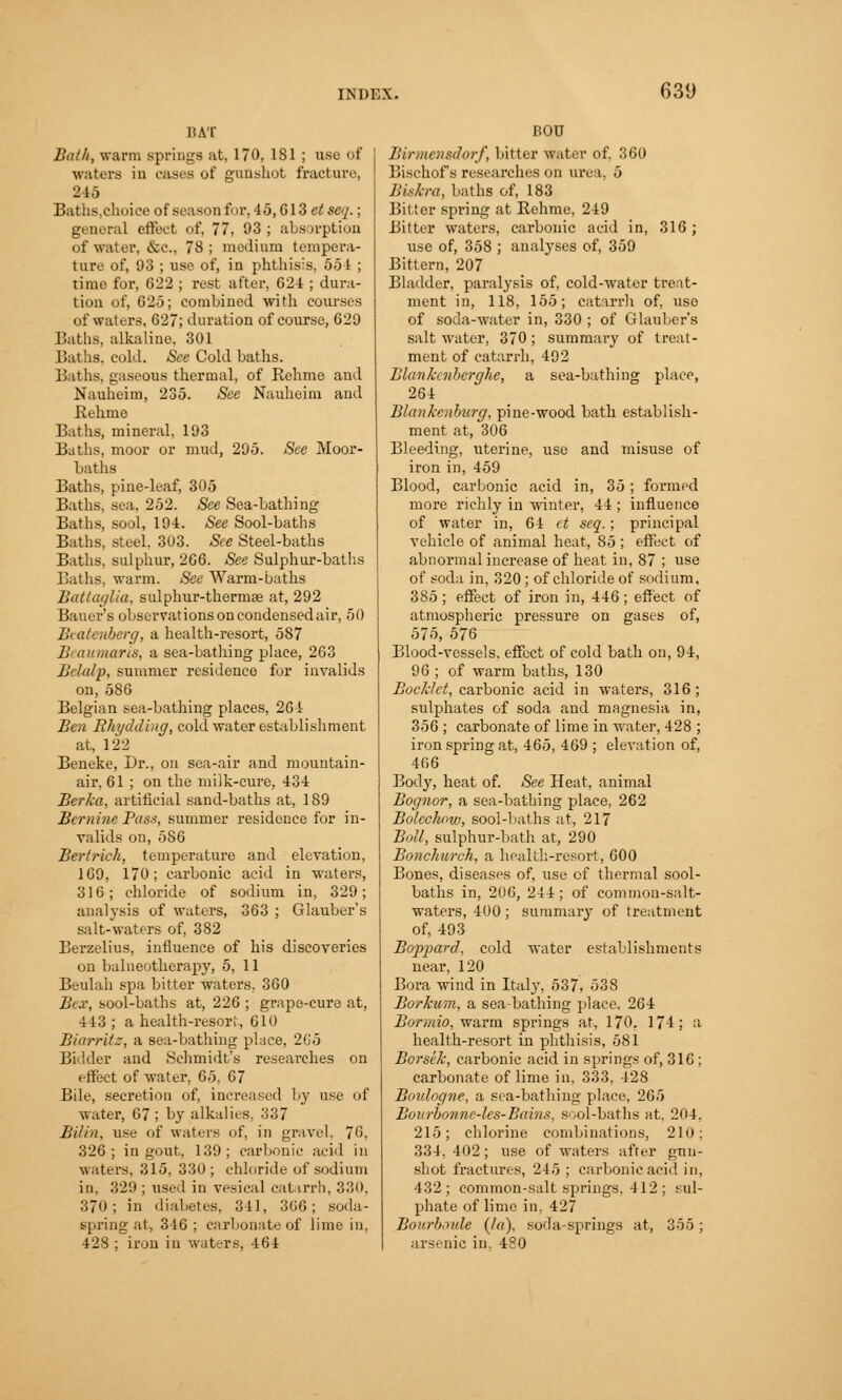 BAT Bath, warm springs at, 170, 181 ; use of waters in cases of gunshot fracture, 245 Baths,choice of season for, 45, Gl 3 et scq.; general effect of, 77, 03 ; absorption of water, &c, 78 ; medium tempera- tare of, 03 ; use of, in phthisis, 55 I ; timo for, 622 ; rest after, 624 ; dura- tion of, 625; combined with courses of waters, 627; duration of course, 620 Baths, alkaline, 301 Baths, cold. See Cold baths. Baths, gaseous thermal, of Rehme and Nauheim, 235. See Nauheim and Rehme Baths, mineral. 103 Baths, moor or mud, 205. See Moor- baths Baths, pine-leaf, 305 Baths, sea. 252. See Sea-bathing Baths, sool, 104. See Sool-baths Baths, steel, 303. See Steel-baths Baths, sulphur, 266. See Sulphur-baths Baths, warm. See Warm-baths Battaglia, sulphur-thermae at, 202 Bauer's observations on condensed air, 50 Beatenberg, a health-resort, 587 Beaumaris, a sea-bathing place, 263 Belalp, summer residence for invalids on, 586 Belgian sea-bathing places, 264 Ben Rhydding, cold water establishment at, 122 Beneke, Dr., on sea-air and mountain- air, 61 ; on the milk-cure, 434 Berka, artificial sand-baths at, 189 Bernine Pass, summer residence for in- valids on, 586 Bertrich, temperature and elevation, 160, 170; carbonic acid in waters, 316; chloride of sodium in, 329; analysis of waters, 363 ; Glauber's salt-waters of, 382 Berzelius, influence of his discoveries on balneotherapy, 5, 11 Beulah spa bitter waters. 360 Bex, sool-baths at, 226 ; grape-cure at, 443 ; a health-resort, 610 Biarritz, a sea-bathing place, 265 Bidder and Schmidt's reseai-ehes on effect of water, 65. 67 Bile, secretion of, increased by use of water, 67 ; by alkalies, 337 Bilin, use of waters of, in gravel. 76, 326; in gout, 139; carbonic acid in waters, 315, 330; chloride of sodium in, 329 ; used in vesical catarrh, 330, 370; in diabetes, 311, 366; soda- spring at, 346 ; carbonate of lime in, 428 ; iron in waters, 464 BOU Binncnsdorf, bitter water of, 360 Bischof s researches on urea, 5 Biskra, baths of, 183 Bitter spring at Rehme, 249 Bitter waters, carbonic acid in, 316; use of, 358 ; analyses of, 350 Bittern, 207 Bladder, paralysis of, cold-water treat- ment in, 118, 155; catarrh of, uso of soda-water in, 330 ; of Glauber's salt water, 370; summary of treat- ment of catarrh, 492 Blankenberghe, a sea-bathing place, 264 Blankcnburg, pine-wood bath establish- ment at, 306 Bleeding, uterine, use and misuse of iron in, 459 Blood, carbonic acid in, 35 ; formed more richly in winter, 44 ; influence of water in, 64 et seq.; principal vehicle of animal heat, 85 ; effect of abnormal increase of heat in, 87 ; use of soda in, 320 ; of chloride of sodium, 385 ; effect of iron in, 446 ; effect of atmospheric pressure on gases of, 575, 576 Blood-vessels, effect of cold bath on, 94, 96; of warm baths, 130 BocJclet, carbonic acid in waters, 316; sulphates of soda and magnesia in, 356 ; carbonate of lime in water, 428 ; iron spring at, 465, 469 ; elevation of, 466 Body, heat of. See Heat, animal Bognor, a sea-bathing place, 262 Botcclww, sool-baths at, 217 Boll, sulphur-bath at, 290 Bonchurch, a health-resort, 600 Bones, diseases of, use of thermal sool- baths in, 206, 244 ; of common-salt- waters, 400; summary of treatment of, 493 Boppard. cold water establishments near, 120 Bora wind in Italy, 537, 538 BorJcum, a sea-bathing place. 264 Bormio, warm springs at, 170, 174; a health-resort in phthisis, 581 Borsek, carbonic acid in springs of, 316 ; carbonate of lime in, 333, 428 Boulogne, a sea-bathing place, '265 Bourbo/me-lcs-Bains, s<;ol-baths at, 204, 215; chlorine combinations, 210; 334, 402; use of waters after guu- shot fractures, 245 ; carbonic acid in, 432; common-salt springs. 112; sul- phate of lime in, 427 Bourboide (la), soda-springs at, 355; arsenic in, 480