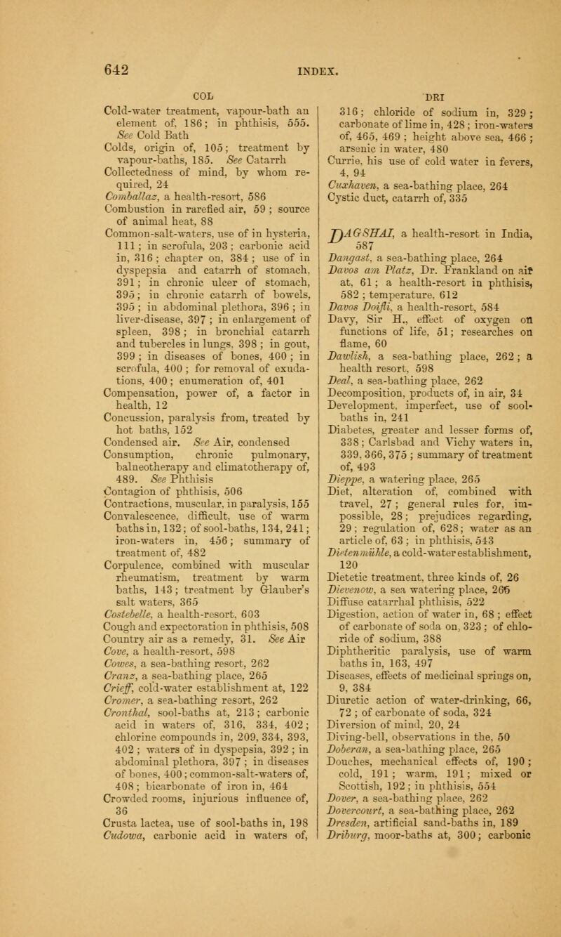 COL Cold-water treatment, vapour-bath an element of. 186; in phthisis. 555. See Cold Bath Colds, origin of, 105; treatment by vapour-baths, 185. See Catarrh Collectedness of mind, by whom re- quired, 24 Comballaz, a health-resort, 586 Combustion in rarefied air, 59 ; source of animal heat, 88 Common-salt-waters, use of in hysteria, 111 ; in scrofula, 203 ; carbonic acid in, 316 ; chapter on, 384 ; use of in dyspepsia and catarrh of stomach. 391; in chronic ulcer of stomach, 395; in chronic catarrh of bowels, 395 ; in abdominal plethora, 396 ; in liver-disease, 397 ; iu enlargement of spleen, 398; in bronchial catarrh and tubercles in lungs. 398 ; in gout, 399 ; in diseases of bones, 400 ; in scrofida, 400 ; for removal of exuda- tions, 400; enumeration of, 401 Compensation, power of, a factor in health, 12 Concussion, paralysis from, treated by hot baths, 152 Condensed air. See Air, condensed Consumption, chronic pulmonary, balneotherapy and climatotherapy of, 489. See Phthisis Contagion of phthisis, 506 Contractions, muscular, in paralysis. 155 Convalescence, difficult, use of warm baths in, 132; of sool-baths, 134, 241; iron-waters in, 456; summary of treatment of, 482 Corpulence, combined with muscular rheumatism, treatment by warm baths, 143; treatment by Glauber's salt waters, 365 Costebelle, a health-resort, 603 Cough and expectoration in phthisis, 508 Country air as a remedy, 31. See Air Cove, a health-resort, 598 Cowes, a sea-bathing resort, 262 Gram, a sea-bathing place, 265 Crieff, cold-water establishment at, 122 Cromer, a sea-bathing resort, 262 Cronthal, sool-baths at, 213; carbonic acid in waters of. 316. 334, 402; chlorine compounds in, 209, 334, 393, 402 ; waters of in dyspepsia, 392 ; in abdominal plethora, 397 ; in diseases of bones, 400; common-salt-waters of, 408; bicarbonate of iron in, 464 Crowded rooms, injurious influence of, 36 Crusta lactea, use of sool-baths in, 198 Cudowa, carbonic acid in waters of, DRI 316; chloride of solium in, 329; carbonate of lime in, 428 ; iron-waters of, 465, 469 ; height above sea, 466 ; arsenic in water, 480 Currie. his use of cold water in fevers, 4. 94 Cuxhaven, a sea-bathing place, 264 Cystic duct, catarrh of, 335 T\AGSHAI, a health-resort in India, ^ 587 Dangast, a sea-bathing place, 264 Davos am Vlatz, Dr. Frankland on aif at. 61; a health-resort in phthisis^ 582 ; temperature. 612 Davos Doifli, a health-resort, 584 Davy, Sir B7., effect of oxygen on functions of life, 51; researches on flame, 60 Dawlish, a sea-bathing place, 262 ; a health resort, 598 Dcah a sea-bathing place. 262 Decomposition, products of, in air, 34 Development, imperfect, use of sool- baths in, 241 Diabetes, greater and lesser forms of, 338; Carlsbad and Vichy waters in, 339. 366, 375 ; summary of treatment of, 493 Dieppe, a watering place. 265 Diet, alteration of. combined with travel, 27; general rules for, im- possible, 28; prejudices regarding, 29 ; regulation of, 628; water as an article of, 63 ; in phthisis, 543 Didcnmuhle, a cold-water establishment, 120 Dietetic treatment, three kinds of, 26 Dievenoiv. a sea watering place, 266 Diffuse catarrhal phthisis. 522 Digestion, action of water in, 68 ; effect of carbonate of so la on. 323 ; of chlo- ride of sodium, 388 Diphtheritic paralysis, use of warm baths in, 163, 497 Diseases, effects of medicinal springs on, 9, 384 Diuretic action of water-drinking, 66, 72 ; of carbonate of soda, 324 Diversion of mind, 20, 24 Diving-bell, observations in the. 50 Doberan, a sea-bathing place, 265 Douches, mechanical effects of, 190; cold, 191 ; warm, 191; mixed or Scottish, 192; in phthisis, 554 Dover, a sea-bathing place, 262 Dovercourt, a sea-bathing place, 262 Dresden, artificial sand-baths in, 189 Driburg, moor-baths at, 300; carbonic