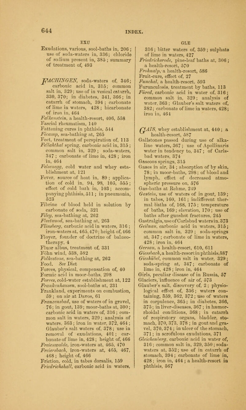 Excr Exudations, various, sool-baths in, 206 ; use of soda-waters in. 336; chloride of solium present in, 385 ; summary of treatment of, 493 JfACHIXGEX, soda-waters of, 346; carbonic acid in, 315; common salt in, 329; use of in vesical catarrh, 330, 370; in diabetes, 341, 366; in catarrh of stomach, 394 ; carbonate of lime in waters, 428 ; bicarbonate of iron in. 464 Falkenstein, a health-resort, 406, 558 Fascial rheumatism, 140 Fattening cures in phthisis, 544 Fix-amp, sea-bathing at, 265 Feet, treatment of perspiration of, 113 Fellahthcd spring, carbonic acid in, 315 ; common salt in, 329 ; soda-waters, 347 ; carbonate of lime in, 428 ; iron in. 404 Felseneffg, cold water and whey esta- blishment at. 121 Fever, source of heat in, 89 ; applica- tion of cold in. 94, 98, 105, 555 ; effect of cold bath in, 103 ; accom- panying phthisis. 511; in pneumonia, 523 Fibrine of blood held in solution by carbonate of soda, 321 Filey, sea-bathing at, 262 Fleetwood, sea-bathing at. 263 Flinsberg, carbonic acid in waters, 316 ; iron-waters at, 465.470; height of, 466 Floyer, founder of doctrine of balneo- therapy, 4 Fluor albus, treatment of, 331 Fohn wind, 538, 582 Folkestone, sea-bathing at, 262 Food. See Diet Forces, physical, compensation of, 40 Formic acid in moor-baths. 298 Forres, cold-water establishment at, 122 Frank' nhausen, sool-baths at, 231 Frankland. experiments on combustion, 59 ; on air at Davos, 61 Franzensbad, use of waters of in gravel, 76; in gout, 139; moor-baths at, 300; carbonic acid in waters of, 316 ; com- mon salt in waters, 329 ; analysis of waters. 363 ; iron in water, 372. 464 ; Glauber's salt waters of. 378 ; use in removal of exudations, 401; car- bonate of lime in, 428 ; height of, 466 Freienwal.de, iron-waters at, 465, 470 Freiersbach, iron-waters at, 465, 467, 468 ; height of, 466 Friction, cold, in tabes dorsalis, 159 Fr'udrichshall, carbonic acid in waters, GLE 316 ; bitter waters of, 359 ; sulphate of lime in waters, 427 Frkdriehsrode, pine-leaf baths at, 306 ; a health-resort, 570 Frohnalp. a health-resort, 586 Fruit-cure, effect of, 27 Funchal, a health-resort. 593 Furunculosis. treatment by baths, 113 Fured, carbonic acid in water of, 316; common salt in. 329; analysis of water. 363 ; Glauber's salt waters of, 382; carbonate of lime in waters, 428; iron in, 464 r^AIS. whey establishment at, 440 ; a health-resort, 587 Gallstones passed during use of alka- line waters, 367 ; use of Apollinaris water in tendency to, 347 ; of Carls- bad waters. 374 Gaseous springs, 315 Gases in air, 34 ; absorption of by skin, 78; in moor-baths, 298; of blood and lymph, effect of decreased atmo- spheric pressure on, 576 Gas-baths at Rehme, 249 Gastein, use of waters of in gout, 139 ; in tabes, 160, 161; indifferent ther- mal baths of, 168, 175; temperature of baths, 169; elevation, 170; use of baths after gunshot fractures. 245 Gastralgia, useof Carlsbad watersin. 373 Geilnau. carbonic acid in waters, 315; common salt in, 329 ; soda-springs at, 347 ; carbonate of lime in waters, 428; iron in, 464 Gersau, a health-resort, 610, 611 Giesshach, a health-resort in phthisis.587 GiesMihel, common salt in water. 329; soda-spring at, 347; carbonate of lime in. 428; iron in, 464 Girls, peculiar disease of in Russia, 57 Glaciers, influence of air of, 573 Glauber's salt, discovery of, 2 ; physio- logical effect of, 356; waters con- taining, 359. 362, 372 ; use of waters in corpulence, 365; in diabetes, 366, 375; in liver-diseases, 367 ; in hemor- rhoidal conditions, 368 ; in catarrh of respiratory organs, bladder, sto- mach, 370, 373. 378 ; in gout and gra- vel, 370, 374 ; in ulcer of the stomach, 371; in scrofulous exudations, 371 Gleichenberg, carbonic acid in water of, 316 ; common salt in, 329, 350 ; soda- waters at, 352; use of in catarrh of stomach, 394; carbonate of lime in, 428 ; iron in, 464 ; a health-resort in phthisis, 567