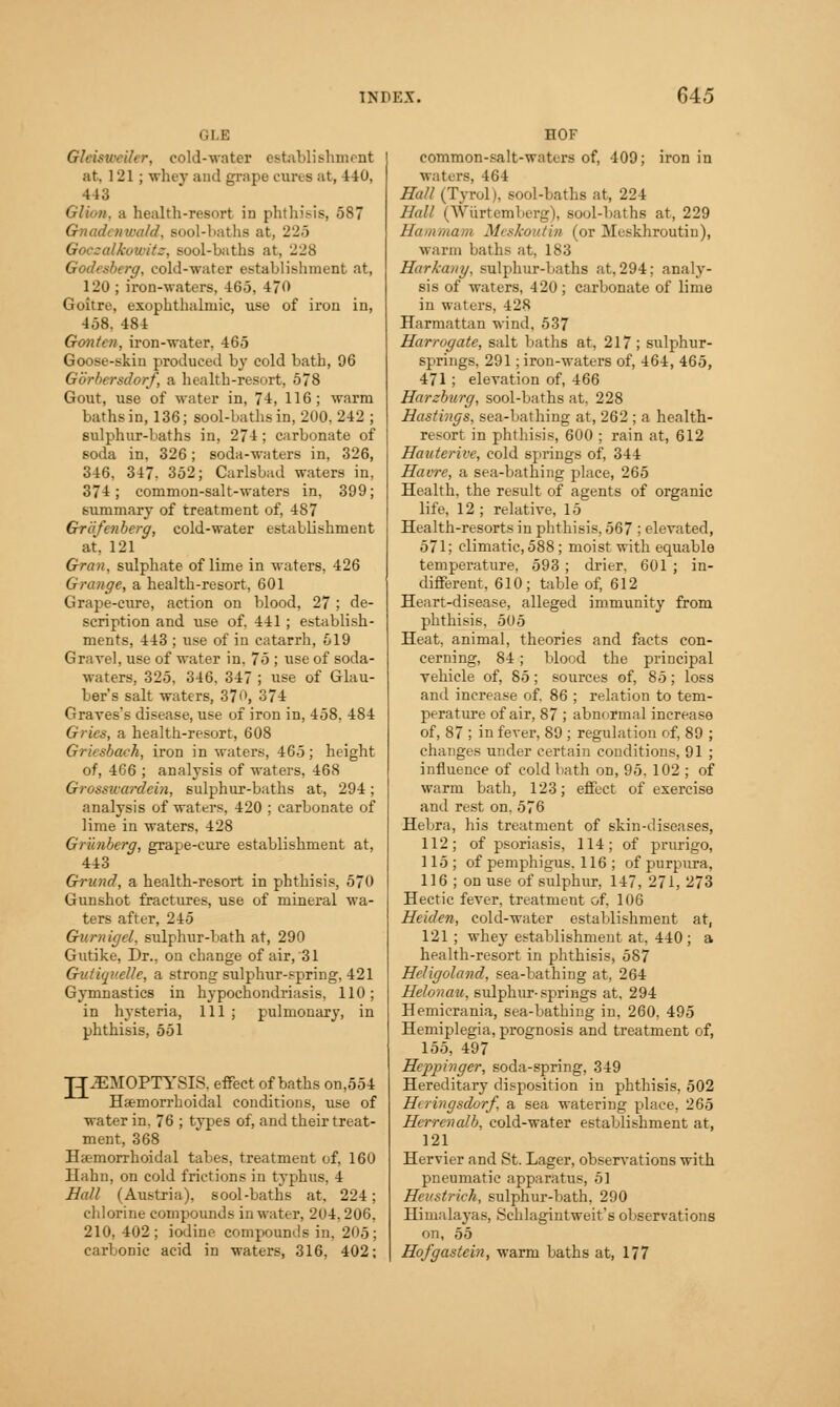 i, i i ; Gleisweiler, cold-water establishment at. 121; whey and grape cures at, 440, 443 Glion, a health-resort in phthisis, 587 Gnadonra/d. sool-baths at, 225 Goc-alkowitc, sool-baths at, 228 Godesberg, cold-water establishment at, 120 ; iron-waters, 465, 470 Goitre, exophthalmic, use of iron in, 458, 484 Gonten, iron-water, 465 Goose-skin produced by cold bath, 96 Gbrbersdorf, a health-resort, 578 Gout, use of M-ater in, 74, 116; warm baths in, 136; sool-baths in, 200, 242 ; sulphur-baths in, 274 ; carbonate of soda in. 326; soda-waters in, 326, 346, 347. 352; Carlsbad waters in, 374; common-salt-waters in, 399; summary of treatment of, 487 Grdfenberg, cold-water establishment at, 121 Gran, sulphate of lime in waters, 426 Grange, a health-resort, 601 Grape-cure, action on blood, 27 ; de- scription and use of. 441 ; establish- ments, 443 ; use of in catarrh, 519 Gravel, use of water in. 75 ; use of soda- waters, 325, 346. 347 ; use of Glau- ber's salt waters, 370, 374 Graves's disease, use of iron in, 458, 484 Gries, a health-resort, 608 Gricsbach, iron in waters, 465; height of, 466 ; analysis of waters, 468 Grosswardein, sulphur-baths at, 294; analysis of waters, 420 ; carbonate of lime in waters, 428 Gianberg, grape-cure establishment at, 443 Grund, a health-resort in phthisis, 570 Gunshot fractures, use of mineral wa- ters after, 245 Gurnigel, sulphur-bath at, 290 Gutike, Dr., on change of air, 31 Gutiuvelle, a strong sulphur-spring. 421 Gymnastics in hypochondriasis, 110; in hysteria, 111 ; pulmonary, in phthisis, 551 JJiEMOPTYSIS. effect of baths on,554 Hemorrhoidal conditions, use of water in. 76 ; types of, and their treat- ment, 368 Hsemorrhoidal tabes, treatment of, 160 Ilahn, on cold frietions in typhus, 4 Hall (Austria), sool-baths at, 224 chlorine compounds in water, 204,206 210, 402; iodine compounds in. 2<>5 carbonic acid in waters, 316, 402 EOF common-salt-waters of, 409; iron in waters, 464 Hall (Tyrol), sool-baths at, 224 Hall (Wurtemberg), sool-baths at, 229 Ham-mam MeskouHn (or Meskhroutin), warm baths at. 183 Hark-any. sulphur-baths at,294; analy- sis of waters, 420; carbonate of lime in waters, 428 Harmattan wind. 537 Harrogate, salt baths at, 217 ; sulphur- springs, 291; iron-waters of, 464, 465, 471; elevation of, 466 Harchurg, sool-baths at, 228 Hastings, sea-bathing at, 262 ; a health- resort in phthisis, 600 ; rain at, 612 Hauterive, cold springs of, 344 Havre, a sea-bathing place, 265 Health, the result of agents of organic life, 12 ; relative, 15 Health-resorts in phthisis, 567 ; elevated, 571; climatic, 588; moist with equable temperature, 593 ; drier, 601 ; in- different, 610; table of, 612 Heart-disease, alleged immunity from phthisis, 505 Heat, animal, theories and facts con- cerning, 84; blood the principal vehicle of, 85; sources of, 85; loss and increase of. 86 ; relation to tem- perature of air, 87 ; abnormal increase of, 87 ; in fever, 89 ; regulation of, 89 ; changes under certain conditions, 91 ; influence of cold bath on, 95. 102 ; of warm bath, 123; effect of exercise and rest on. 576 Hebra, his treatment of skin-diseases, 112; of psoriasis, 114; of prurigo, 115; of pemphigus, 116 ; of purpura, 116 ; on use of sulphur, 147, 271, 273 Hectic fever, treatment of, 106 Heidcfi, cold-water establishment at, 121; whey establishment at, 440 ; a health-resort in phthisis, 587 Heligoland, sea-bathing at, 264 Helonau, sulphur-springs at, 294 Hemicrania, sea-bathing in, 260. 495 Hemiplegia, prognosis and treatment of, 155, 497 Heppinger, soda-spring, 349 Hereditary disposition in phthisis, 502 Hiringsdorf, a sea watering place, 265 Herrenalb, cold-water establishment at, 121 Hervier and St. Lager, observations with pneumatic apparatus, 51 Heustrich, sulphur-bath. 290 Himalayas, Schlagintweit's observations on, 55 Hofgastein, warm baths at, 177