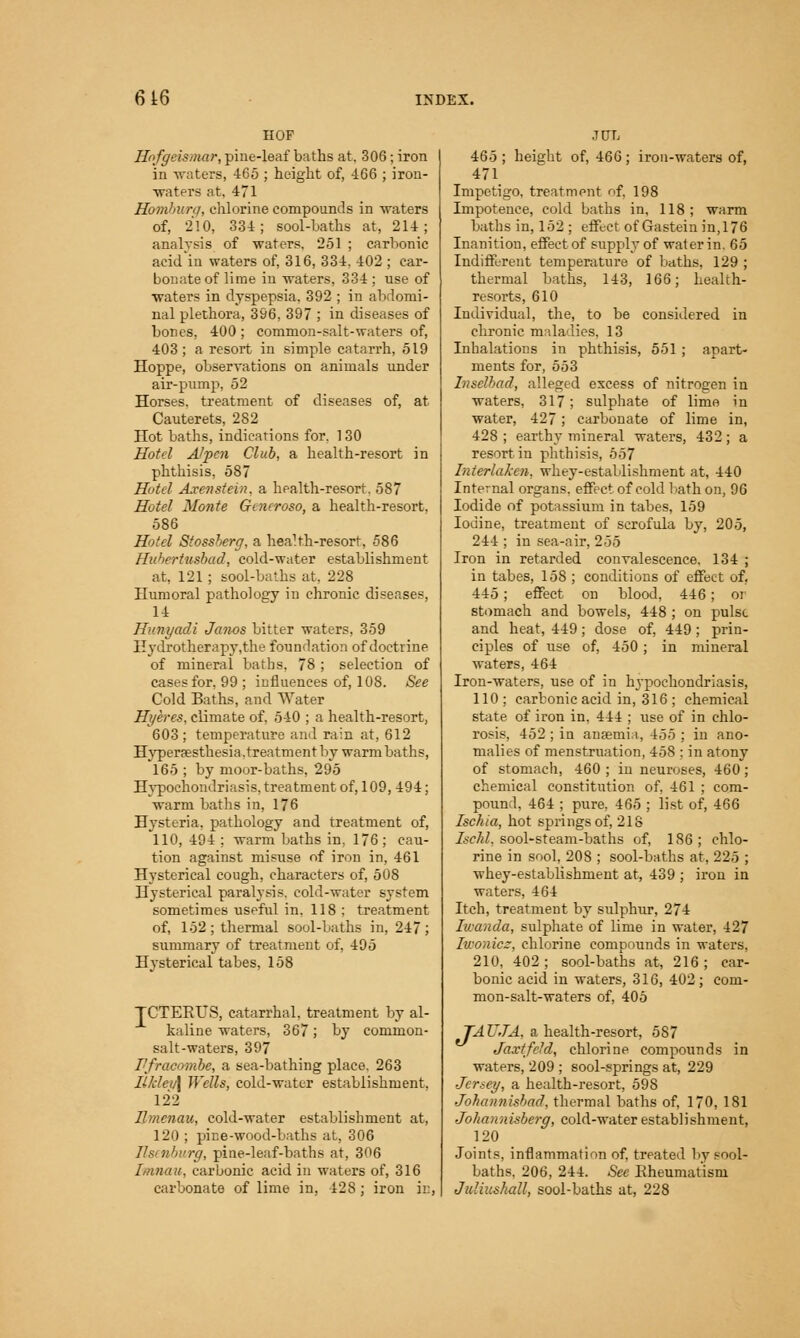HOF Hofgeismar, pine-leaf baths at. 306 ; iron in -waters, 465 ; height of, 466 ; iron- waters at, 471 Hamburg, chlorine compounds in -waters of, 210, 334; sool-baths at, 214; analysis of waters. 251 ; carbonic acid'in waters of, 316, 334. 402 ; car- bonate of lime in waters, 334 ; use of waters in dyspepsia. 392 ; in abdomi- nal plethora, 3S6, 397 ; in diseases of bones, 400; common-salt-waters of, 403; a resort in simple catarrh, 519 Hoppe, observations on animals under air-pump, 52 Horses, treatment of diseases of, at Cauterets, 282 Hot baths, indications for, 130 Hotel Alpen Club, a health-resort in phthisis, 587 Hotel Axenstein. a health-resort. 587 Hotel Monte Gmcroso, a health-resort, 586 Hotel Stossherg, a health-resort, 586 Hubertusbad, cold-water establishment at. 121 ; sool-baths at. 228 Humoral pathology in chronic diseases, 14 Hnnyadi Janos bitter waters, 359 Hydrotherapy,the foundation of doctrine of mineral baths, 78 ; selection of cases for, 99 ; influences of, 108. See Cold Baths, and Water Hi/eres, climate of. 540 ; a health-resort, 603 ; temperature and rain at, 612 Hyperpesthesia.treatment by warm baths, 165 ; by moor-baths, 295 Hypochondriasis, treatment of, 109, 494; warm baths in, 176 Hysteria, pathology and treatment of, 110, 494 : warm baths in, 176 ; cau- tion against misuse of iron in, 461 Hysterical cough, characters of, 508 Hysterical paralysis, cold-water system sometimes useful in, 118 ; treatment of, 152; thermal sool-baths in, 247; summary of treatment of, 495 Hysterical tabes, 158 TCTERUS, catarrhal, treatment by al- kaline waters, 367; by common- salt-waters, 397 I'fracombe, a sea-bathing place. 263 Il!deu\ Wells, cold-water establishment. 122 Ilmenau, cold-water establishment at, 120 ; pine-wood-baths at, 306 rg, pine-leaf-baths at, 306 L.anaii, carbonic acid in waters of, 316 carbonate of lime in, 42S; iron in, JUL 465 ; height of, 466; iron-waters of, 471 Impetigo, treatment of, 198 Impotence, cold baths in, 118; warm baths in, 152 ; effect ofGastein in, 176 Inanition, effect of supply of water in. 65 Indifferent temperature of baths. 129 ; thermal baths, 143, 166; health- resorts, 610 Individual, the, to be considered in chronic maladies. 13 Inhalations in phthisis, 551 ; apart- ments for, 553 Znselbad, alleged excess of nitrogen in waters, 317; sulphate of lime in water, 427; carbonate of lime in, 428 ; earthy mineral waters, 432; a resort in phthisis, 557 Tnterlaken, whey-establishment at, 440 Internal organs, effect of cold bath on, 96 Iodide of potassium in tabes, 159 Iodine, treatment of scrofula by, 205, 244 ; in sea-air, 255 Iron in retarded convalescence. 134 ; in tabes, 158 ; conditions of effect of, 445; effect on blood, 446; or stomach and bowels, 448 ; on pulse and heat, 449; dose of, 449; prin- ciples of use of, 450; in mineral waters, 464 Iron-waters, use of in hypochondriasis, 110; carbonic acid in, 316 ; chemical state of iron in, 444 ; use of in chlo- rosis, 452 ; in anaemia, 455 ; in ano- malies of menstruation, 458 ; in atony of stomach, 460 ; in neuroses, 460; chemical constitution of, 461 ; com- pound, 464 ; pure, 465 ; list of, 466 Ischia, hot springs of, 218 Isehl, sool-steam-baths of, 186 ; chlo- rine in sool, 208 ; sool-baths at, 225 ; whey-establishment at, 439 ; iron in waters, 464 Itch, treatment by sulphur, 274 Iwanda, sulphate of lime in water, 427 Iwonioz, chlorine compounds in waters. 210, 402 ; sool-baths at, 216 ; car- bonic acid in waters, 316, 402; com- mon-salt-waters of, 405 TAUJA, a health-resort, 587 Jaxtfcld, chlorine compounds in waters, 209 ; sool-springs at, 229 Jersey, a health-resort, 598 Joheinnisbad, thermal baths of, 170, 181 Johannisberg, cold-water establishment, 120 Joints, inflammation of, treated by sool- baths. 206, 244. See Eheumat'ism Jidiushall, sool-baths at, 228