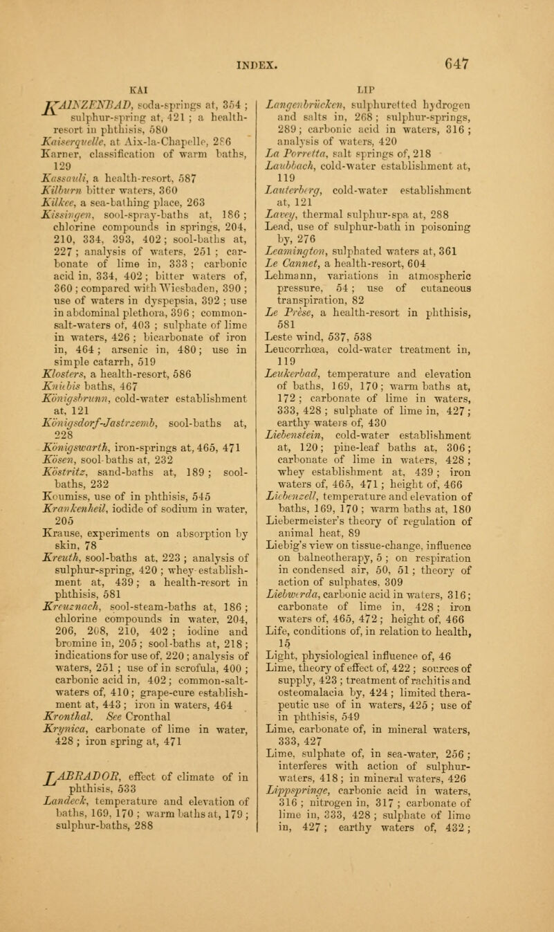 KAI JTAINZENBAD, Boda-springs at, 354 ; sulphur-spring at, 421 ; a health- report in phthisis, 580 Kaisergvette, at Aix-la-Chapelle, 2F6 Karner, classification of warm laths. 129 ,'. a health-resort, .587 Kilbvrn bitter waters, 360 Kilkee, a sea-1 alhing place, 263 Kissivgen, sool-spray-baths at. 186; chlorine compounds in springs, 204, 210, 334. 393, 402; sool-baths at, 227 ; analysis of waters, 251 ; car- bonate of lime in, 333 ; carbonic acid in, 334, 402; bitter waters of, 360 ; compared with Wiesbaden, 390 ; use of waters in dyspepsia, 392 ; use in abdominal plethora, 396 ; common- salt-waters ot, 403 ; sulphate of lime in waters, 426 ; bicarbonate of iron in, 464; arsenic in, 480; use in simple catarrh, 519 Klosters, a health-resort, 586 Knitbis baths. 467 Koniffsbrunn, cold-water establishment at, 121 Kbnigsdorf-Jastrzemb, sool-baths at, 228 Kbnigswarth, iron-springs at, 465, 471 Kbsen, sool-baths at, 232 Kbstritz. sand-baths at, 189 ; sool- baths, 232 Koumiss, use of in phthisis, 545 Kravkenheil, iodide of sodium in water, 205 Krause, experiments on absorption by skin, 78 Kreuth, sool-baths at, 223 ; analysis of sulphur-spring, 420 ; whey establish- ment at, 439; a health-resort in phthisis, 581 Krruznaeh, sool-steam-baths at, 186; chlorine compounds in water, 204, 206, 208, 210, 402 ; iodine and bromine in, 205; sool-baths at, 218; indications for use of, 220 ; analysis of waters, 251 ; use of in scrofula, 400 ; carbonic acid in, 402 ; common-salt- waters of, 410; grape-cure establish- ment at, 443 ; iron in waters, 464 Kronthal. See Cronthal Krynica, carbonate of lime in water, 428 ; iron spring at, 471 TABBADOR, effect of climate of in phthisis, 533 Landed, temperature and elevation of baths. 169. 170; warmbathsat, 179; sulphnr-baths, 288 I,IP LangenbrucJcen, sulphuretted hydrogen and salts in, 268; sulphur-springs, 289; carbonic acid in waters, 316; analysis of waters, 420 La Porretta, salt sj rings of, 218 Laubbach, cold-water establishment at, 119 Lauterberg, cold-water establishment at, 121 Lavey, thermal sulphur-spa at, 288 Lead, use of sulphur-bath in poisoning by, 276 Leamington, sulphated waters at, 361 Le Cannet, a health-resort, 604 Lehmann, variations in atmospheric pressure. 54 ; use of cutaneous transpiration, 82 Le Prise, a health-resort in phthisis, 581 Leste wind, 537, 538 Leucorrhcea, cold-water treatment in, 119 Leukerbad, temperature and elevation of baths, 169, 170; warm baths at, 1/2; carbonate of lime in waters, 333, 428 ; sulphate of lime in, 427 ; earthy waters of, 430 Liebenstein, cold-water establishment at, 120; pine-leaf baths at. 306; carbonate of lime in waters, 428 ; whey establishment at. 439 ; iron waters of, 465, 471; height of, 466 Licbeneell, temperature and elevation of baths, 169, 170 ; warm baths at, 180 Liebermeister's theory of regulation of animal heat, 89 Liebig's view on tissue-change, influence on balneotherapy, 5 ; on respiration in condensed air, 50, 51; theory of action of sulphates. 309 Liebuxrda, carbonic acid in waters, 316; carbonate of lime in, 428; iron waters of, 465, 472; height of, 466 Life, conditions of, in relation to health, 15 Light, physiological influence of, 46 Lime, theory of effect of, 422 ; sources of supply, 423 ; treatment of rachitis and osteomalacia by, 424 ; limited thera- peutic use of in waters, 425; use of in phthisis, 549 Lime, carbonate of, in mineral waters, 333, 427 Lime, sulphate of, in sea-water, 256 ; interferes with action of sulphur- waters, 418 ; in mineral waters, 426 Lippspringe, carbonic acid in waters, 316 ; nitrogen in, 317 ; carbonate of lime in, 333, 428 ; sulphate of lime in, 427; earthy waters of, 432;