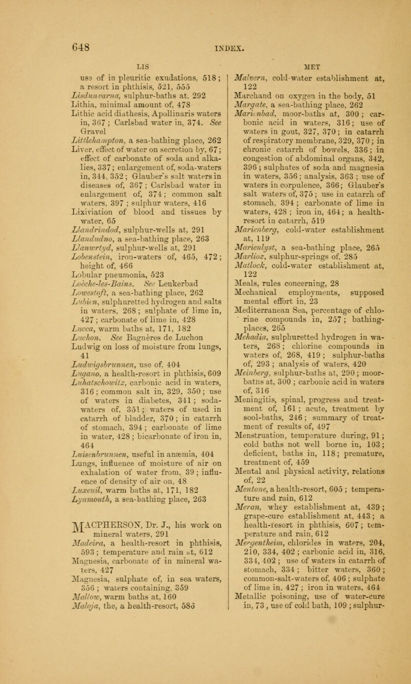 LIS use of in pleuritic exudations. 518 ; a resort in phthisis, 521. 555 Lisdunvarna, sulphuv-baths at. 292 Lithia, minimal amount of, 478 Lithic acid diathesis. Apollinaris waters in, 367 ; Carlsbad water in, 374. See Gravel Littlehampton, a sea-bathing place, 262 Liver, effect of water on secretion by, 67; effect of carbonate of soda and alka- lies, 337; enlargement of, soda-waters in, 344. 352 ; Glauber's salt waters in diseases of, 367 ; Carlsbad water in enlargement of, 374; common salt waters. 397 ; sulphur waters, 416 Lixiviation of blood and tissues by water, 65 Llandrindod, sulphur-wells at, 291 Llandudno, a sea-bathing place, 263 Llanwrtyd, sulphur-wells at, 291 Lobenstein, iron-waters of, 465, 472; height of, 466 Lobular pneumonia, 523 -les-Bams. See Leukerbad Lowestoft, a sea-bathing place, 262 Lubien, sulphuretted hydrogen and salts in waters. 268 ; sulphate of lime in, 427 ; carbonate of lime in, 428 Lucca, warm baths at, 171, 182 Luchon. See Bagneres de Luchon Ludwig on loss of moisture from lungs, 41 Ludwigsbrunnen, use of. 404 Lugano, a health-resort in phthisis, 609 Luhatschowitz, carbonic acid in waters, 316; common salt in, 329, 350; use of waters in diabetes, 341 ; soda- waters of. 351; waters of used in catarrh of bladder, 370 ; in catarrh of stomach, 394; carbonate of lime in water, 428 ; bicarbonate of iron in, 464 Luisenbrunnen, useful in anremia, 404 Lungs, influence of moisture of air on exhalation of water from. 39 ; influ- ence of density of air on. 4S Luxcuil, warm baths at, 171, 182 Lyn mouth, a sea-bathing place, 263 jy^ACPHEKSOX. Dr. J., his work on mineral waters. 291 Madeira, a health-resort in phthisis, 593 ; temperature and rain <-.t, 612 Magnesia, carbonate of in mineral wa- ters. 427 Magnesia, sulphate of, in sea waters, 356 ; waters containing. 359 Mallow, warm baths at. 160 Malqja, the, a health-resort, 586 Malvern, cold-water establishment at, 122 Marchand on oxygen in the body, 51 Margate, a sea-bathing place, 262 Maricnbad, moor-baths at, 300; car- bonic acid in waters, 316; use of waters in gout, 327, 370; in catarrh of respiratory membrane, 329, 370 ; in chronic catarrh of bowels. 336 ; in congestion of abdominal organs, 342, 396 ; sulphates of soda and magnesia in waters, 356 ; analysis, 363 ; use of waters in corpulence, 366; Glauber's salt waters of, 375 ; use in catarrh of stomach. 394 ; carbonate of lime in waters, 428 ; iron in, 464; a health- resort in catarrh, 519 Marienberg, cold-water establishment at. 119 Marienlyst, a sea-bathing place, 265 Marlioz, sulphur-springs of. 285 Matlock, cold-water establishment at, 122 Meals, rules concerning, 28 Mechanical employments, supposed mental effort in, 23 Mediterranean Sea., percentage of chlo- rine compounds in, 257; bathing- places, 265 Mchadia, sulphuretted hydrogen in wa- ters, 26S; chlorine compounds in waters of, 268, 419 ; sulphur-baths of, 293 ; anatysis of waters, 420 Memberg, sulphur-baths at, 290; moor- batns at, 300 ; carbonic acid in waters of, 316 Meningitis, spinal, progress and treat- ment of, 161 ; acute, treatment by sool-baths, 246; summary of treat- ment of results of, 497 Menstruation, temperature during, 91; cold baths not well borne in, 103 ; deficient, baths in, 118; premature, treatment of, 459 Mental and physical activity, relations of, 22 Mentone, a health-resort, 605 ; tempera- ture and rain, 612 Mcran, whey establishment at, 439; grape-cure establishment at, 443; a health-resort in phthisis, 607; tem- perature and rain. 612 Mergentheim, chlorides in waters, 204, 210, 334, 402 ; carbonic acid in, 316, 334, 402 ; use of waters in catarrh of stomach, 334; bitter waters, 360; common-salt-waters of. 406 ; sulphate of lime in. 427 ; iron in waters. 464 Metallic poisoning, use of water-cure in, 73 , use of cold bath, 109 ; sulphur-