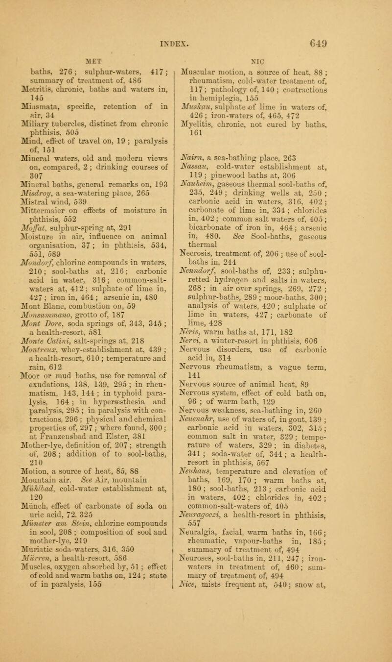 MET baths, 27G; sulphur-waters, 417; summary of treatment of, 486 Metritis, elirouie, baths and waters in, 145 Miasmata, specific, retention of in air, 34 Miliary tubercles, distinct from chronic phthisis, 505 Mind, effect of travel on, 19 ; paralysis of. 151 Mineral waters, old and moJern views on, compared, 2 ; drinking courses of 307 Mineral baths, general remarks on, 193 Misdroy, a sea-watering place, 265 Mistral wind, 539 Mittermaiei on effects of moisture in phthisis, 552 Moffat, sulphur-spring at, 291 31 oi^ture in air, influence on animal organisation, 37; in phthisis, 534, 551, 589 yrf, chlorine compounds in waters, 210; sool-baths at, 216; carbonic acid in -water, 316; cornmon-salt- waters at, 412; sulphate of lime in, 427 ; iron in, 464 ; arsenic in, 480 Mont Blanc, combustion on, 59 Monsummano, grotto of, 187 Mont Bore, soda springs of, 343, 345 ; a health-resort. 581 Monte Cat in i, salt-springs at, 218 Montreal, whey-establishment at, 439 ; a health-resort, 610 ; temperature and rain, 612 Moor or mud baths, use for removal of exudations, 138, 139, 295 ; in rheu- matism. 143, 144 ; in typhoid para- lysis, 164 ; in hyperesthesia and paralysis, 295 ; in paralysis with con- tractions, 296 ; physical and chemical properties of, 297 ; where found, 300; at Franzensbad and E'.ster, 381 Mother-lye, definition of, 207 ; strength of, 208 ; addition of to sool-baths, 210 Moiion, a source of heat, 85, 88 Mountain air. Ste Air, mountain Miihlbad, cold-water establishment at, 120 Munch, effect of carbonate of soda on uric acid, 72. 325 Minster am St'in, chlorine compounds in sool, 208 ; composition of sooland mother-lye, 219 Muriatic soda-waters, 316. 350 n, a health-resort. 5S6 Muscles, oxygen absorbed by, 51 ; effect of cold and warm baths on, 124 ; state of in paralysis. 155 NIC Muscular motion, a source of heat, 88 ; rheumatism, cold-water treatment of, 117; pathology of, 140 ; contractions in hemiplegia, 155 Muskau, sulphate of lime in waters of, 426; iron-waters of, 465, 4 7- Myelitis, chronic, not cured by baths, 161 Nairn, a sea-bathing place, 263 Nassau, cold-water establishment at, 119 ; piuewood Laths at, 306 Nauheim, gaseous thermal sool-baths of, 235, 249; drinking wells at. 250; carbonic acid in waters, 316. 402 ; carbonate of lime in, 334; chlorides in, 402 ; common salt waters of, 405 ; bicarbonate of iron in, 464; arsenic in, 480. See Sool-baths, gaseous thermal Necrosis, treatment of, 206 ; use of sool- baths in, 244 Nenndorf, sool-baths of, 233; sulphu- retted hydrogen and salts in waters, 268 : in air over springs, 269, 272 ; sulphur-baths, 289 ; moor-baths, 300 ; analysis of waters. 420 ; sulphate of lime in waters, 427; carbonate of lime, 428 Neris, warm baths at, 171, 182 Nervi, a winter-resort in phthisis. 606 Nervous disorders, use of carbonic acid in, 314 Nervous rheumatism, a vague term, 141 Nervous source of animal heat, 89 Nervous system, effect of cold bath on, 96 ; of warm bath, 129 Nervous weakness, sea-bathing in, 260 Neuenahr, use of waters of, in gout, 139 ; carbonic acid in waters. 302, 315; common salt in water, 329 ; tempe- rature of waters, 329; in diabetes, 341 ; soda-water of, 344; a health- resort in phthisis, 567 Neuhaus, temperature and elevation of baths, 169, 170 ; warm baths at, 180; sool-baths, 213; carbonic acid in waters, 402 ; chlorides in, 402 ; common-salt-waters of, 405 Nevragoczi, a health-resort in phthisis, 557 Neuralgia, facial, warm baths in, 166; rheumatic, vapour-baths in, 185; summary of treatment of, 494 Neuroses, sool-baths in, 211. 247 ; iron- waters in treatment of, 460; sum- mary of treatment of, 494 Nice, mists frequent at, 540; snow at,