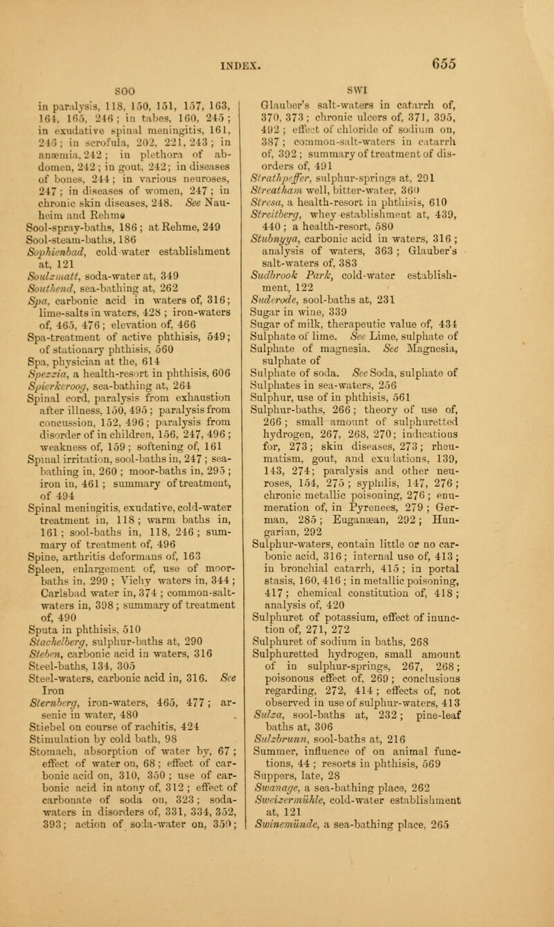 soo in paralysis, 118, 150, 151, 157, 103, 161. 165, 248 : in tabes, 160, 245 ; in exudative Bpinal meningitis, 161, 246; in Bcrofnla, 202, 221, 243; in anaemia. 242; in plethora of ab- domen, 242 ; in gout, 242; in diseases of bones, 244 ; in various neuroses, 247 ; in diseases of women, 247 ; in chronic skin diseases, 248. See Nau- heim and Eelimo Bool-spray-baths, 186; atRehme, 249 Sool-steam-baths, 186 Sophienbad, cold-water establishment at, 121 Soulzmatt, soda-water at, 349 Southend, sea-bathing at, 262 Spa, carbonic acid in waters of, 316; lime-salts in waters, 428 ; iron-waters of, 465, 476; elevation of, 466 Spa-treatment of active phthisis, 549; of stationary phthisis, 560 Spa. physician at the, 614 Spezzia, a health-resort in phthisis, 606 Spierkcroog, sea-bathing at, 264 Spinal cord, paralysis from exhaustion after illness, 150, 495 ; paralysis from concussion, 152, 496 ; paralysis from disorder of in children, 156, 247, 496 ; weakness of, 159 ; softening of, 161 Spinal irritation, sool-baths in, 247 ; sea- bathing in, 260 ; moor-baths in, 295 ; iron in, 461; summary of treatment, of 494 Spinal meningitis, exudative, cold-water treatment in, 118; warm baths in, 161; sool-baths in, 118, 246; sum- mary of treatment of, 496 Spine, arthritis deformans of, 163 Spleen, enlargement of, use of moor- baths in. 299 ; Vichy waters in, 344 ; Carlsbad water in, 374 ; common-salt- waters in, 398 ; summary of treatment of, 490 Sputa in phthisis, 510 Stachelberg, sulphur-baths at, 290 Stefan, carbonic acid in waters, 316 Steel-baths, 134, 305 Steel-waters, carbonic acid in, 316. See Iron Sternberg, iron-waters, 465, 477; ar- senic in water, 480 Stiebel on course of rachitis, 424 Stimulation by cold bath, 98 Stomach, absorption of water by, 67 ; effect of water on, 68 ; effect of car- bonic acid on, 310, 350 ; use of car- bonic acid in atony of, 312 ; effect of carbonate of soda on, 323; soda- waters in disorders of, 331, 334, 352, 393; action of soda-water on, 350; Glauber's salt-waters in catarrh of, 370, 373 ; chronic ulcors of, 371, 395, 492 ; effect of chloride of sodium on, 387; co:ninon-salt-waters in catarrh of, 392; summary of treatment of dis- orders of, 491 Strathpeffer, sulphur-springs at, 291 Streatham well, bitter-water, 360 Stresa, a health-resort in phthisis, 610 Streitberg, whey establishment at, 439, 440 ; a health-resort, 580 Stubnyya, carbonic acid in waters, 316 ; analysis of waters, 363; Glauber's salt-waters of, 383 Sudbrook Park, cold-water establish- ment, 122 Sudcrode, sool-baths at, 231 Sugar in wine, 339 Sugar of milk, therapeutic value of, 434 Sulphate of lime. See Lime, sulphate of Sulphate of magnesia. See Magnesia, sulphate of Sulphate of soda. (See Soda, sulphate of Sulphates in sea-waters, 256 Sulphur, use of in phthisis, 561 Sulphur-baths, 266; theory of use of, 266 ; small amount of sulphuretted hydrogen, 267, 268, 270; indications for, 273; skin diseases, 273; rheu- matism, gout, and emulations, 139, 143, 274; paralysis and other neu- roses, 154, 275 ; syphilis, 147, 276; chronic metallic poisoning, 276 ; enu- meration of, in Pyrenees, 279 ; Ger- man, 285 ; Eugansean, 292; Hun- garian, 292 Sulphur-waters, contain little or no car- bonic acid, 316 ; internal use of, 413 ; in bronchial catarrh, 415 ; in portal stasis, 160, 416 ; in metallic poisoning, 417; chemical constitution of, 418; analysis of, 420 Sulphuret of potassium, effect of inunc- tion of, 271, 272 Sulphuret of sodium in baths, 268 Sulphuretted hydrogen, small amount of in sulphur-springs, 267, 268; poisonous effect of, 269 ; conclusions regarding, 272, 414 ; effects of, not observed in use of sulphur-waters, 413 Suiza, sool-baths at, 232; pine-leaf baths at, 306 Sidzbrunn, sool-baths at, 216 Summer, influence of on animal func- tions, 44 ; resorts in phthisis, 569 Suppers, late, 28 Swanage, a sea-bathing place, 262 Sweizermilhle, cold-water establishment at, 121 Swincmilndc, a sea-bathing place, 265