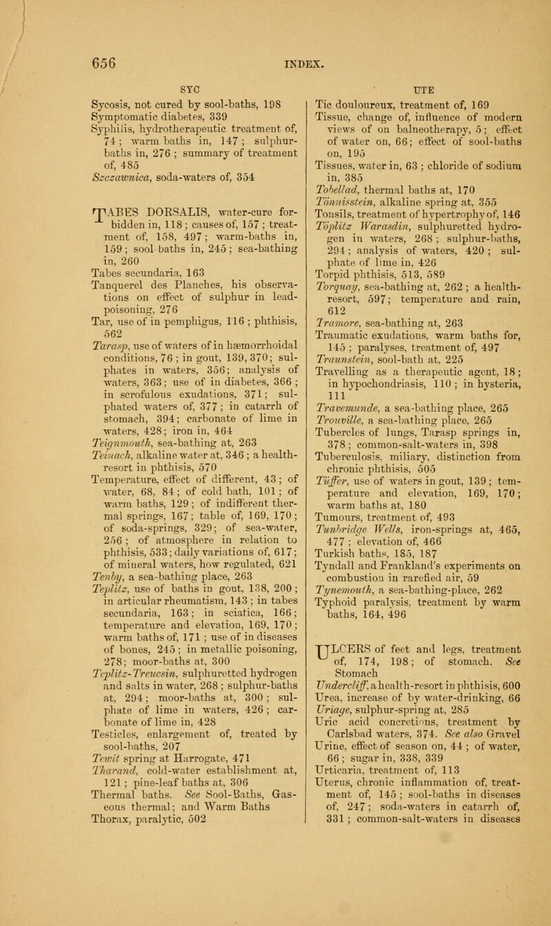 STC Sycosis, not cured by sool-baths, 198 Symptomatic diabetes, 339 Syphilis, hydrotherapeutic treatment of, 7-i; warm baths in, 147; sulphur- baths in, 276 ; summary of treatment of, 485 Szczawnica, soda-waters of, 354 rpABES DORSALIS, water-cure for- bidden in, 118 ; causes of, 157 ; treat- ment of, 158, 497; warm-baths in, 159; sool-baths in, 245; sea-bathing in, 260 Tabes secundaria, 163 Tanquerel des Planches, his observa- tions on effect of sulphur in lead- poisoning, 276 Tar, use of in pemphigus, 116 ; phthisis, 562 Tarasp, iise of waters of in hsemorrhoidal conditions, 76 ; in gout, 139, 370; sul- phates in waters, 356; analysis of waters, 363; use of in diabetes, 366 ; in scrofulous exudations, 371; sul- phated waters of, 377; in catarrh of stomach, 394; carbonate of lime in waters, 428; iron in, 464 Teignmouth, sea-bathing at, 263 Teinach, alkaline water at, 346 ; a health- resort in phthisis, 570 Temperature, effect of different, 43; of water, 68, 84; of cold bath, 101; of warm baths, 129 ; of indifferent ther- mal springs, 167; table of, 169, 170; of soda-springs, 329; of sea-water, 256 ; of atmosphere in relation to phthisis, 533; daily variations of, 617; of mineral waters, how regulated, 621 Tenhy, a sea-bathing place, 263 Teplitz, use of baths in gout, 138, 200 ; in articular rheumatism, 143 ; in tabes secundaria, 163; in sciatica, 166; temperature and elevation, 169, 170 ; warm baths of, 171 ; use of in diseases of bones, 245 ; in metallic poisoning, 278; moor-baths at, 300 Teplitz- Treucsin, sulphuretted hydrogen and salts in water, 268 ; sulphur-baths at, 294; moor-baths at, 300 ; sul- phate of lime in waters, 426; car- bonate of lime in, 428 Testicles, enlargement of, treated by sool-baths, 207 Tewit spring at Harrogate, 471 Tharand, cold-water establishment at, 121; pine-leaf baths at, 306 Thermal baths. See Sool-Baths, Gas- eous thermal; and Warm Baths Thorax, paralytic, 502 TJTE Tic douloureux, treatment of, 169 Tissue, change of, influence of modern views of on balneotherapy, 5; effect of water on, 66; effect of sool-baths on, 195 Tissues, water in, 63 ; chloride of sodium in, 385 Tohellad, thermal baths at, 170 Tonnisstein, alkaline spring at, 355 Tonsils, treatment of hypertrophy of, 146 Toplltz Warasdin, sulphuretted hydro- gen in waters, 268 ; sulphur-baths, 294 ; analysis of waters, 420 ; sul- phate of lime in, 426 Torpid phthisis, 513, 589 Torquay, sea-bathing at, 262 ; a health- resort, 597; temperature and rain, 612 tramore, sea-bathing at, 263 Traumatic exudations, warm baths for, 145 ; paralyses, treatment of, 497 Traunstein, sool-bath at, 225 Travelling as a therapeutic agent, 18; in hypochondriasis, 110 ; in hysteria, 111 Travemunde, a sea-bathing place, 265 Trouville, a sea-bathing place, 265 Tubercles of lungs, Tarasp springs in, 378 ; common-salt-waters in, 398 Tuberculosis, miliary, distinction from chronic phthisis, 505 Tiiffer, use of waters in gout, 139 ; tem- perature and elevation, 169, 170; warm baths at, 180 Tumours, treatment of, 493 Tunhridge Wells, iron-springs at, 465, 477 ; elevation of, 466 Turkish baths, 185, 187 Tyndall and Frankland's experiments on combustion in rarefied air, 59 Tyi/emoutk, a sea-bathing-place, 262 Typhoid paralvsis, treatment by warm baths, 164, 496 TTLCERS of feet and legs, treatment ^ of, 174, 198; of stomach. See Stomach TJndercliff, ahealth-resort in phthisis, 600 Urea, increase of by water-drinking, 66 Uriage, sulphur-spring at. 285 Uric acid concretions, treatment by Carlsbad waters, 374. See also Gravel Urine, effect of season on, 44 ; of water, 66; sugar in, 338, 339 Urticaria, treatment of, 113 Uterus, chronic inflammation of, treat- ment of, 145 ; sool-baths in diseases of, 247; soda-waters in catarrh of, 331 ; common-salt-waters in diseases