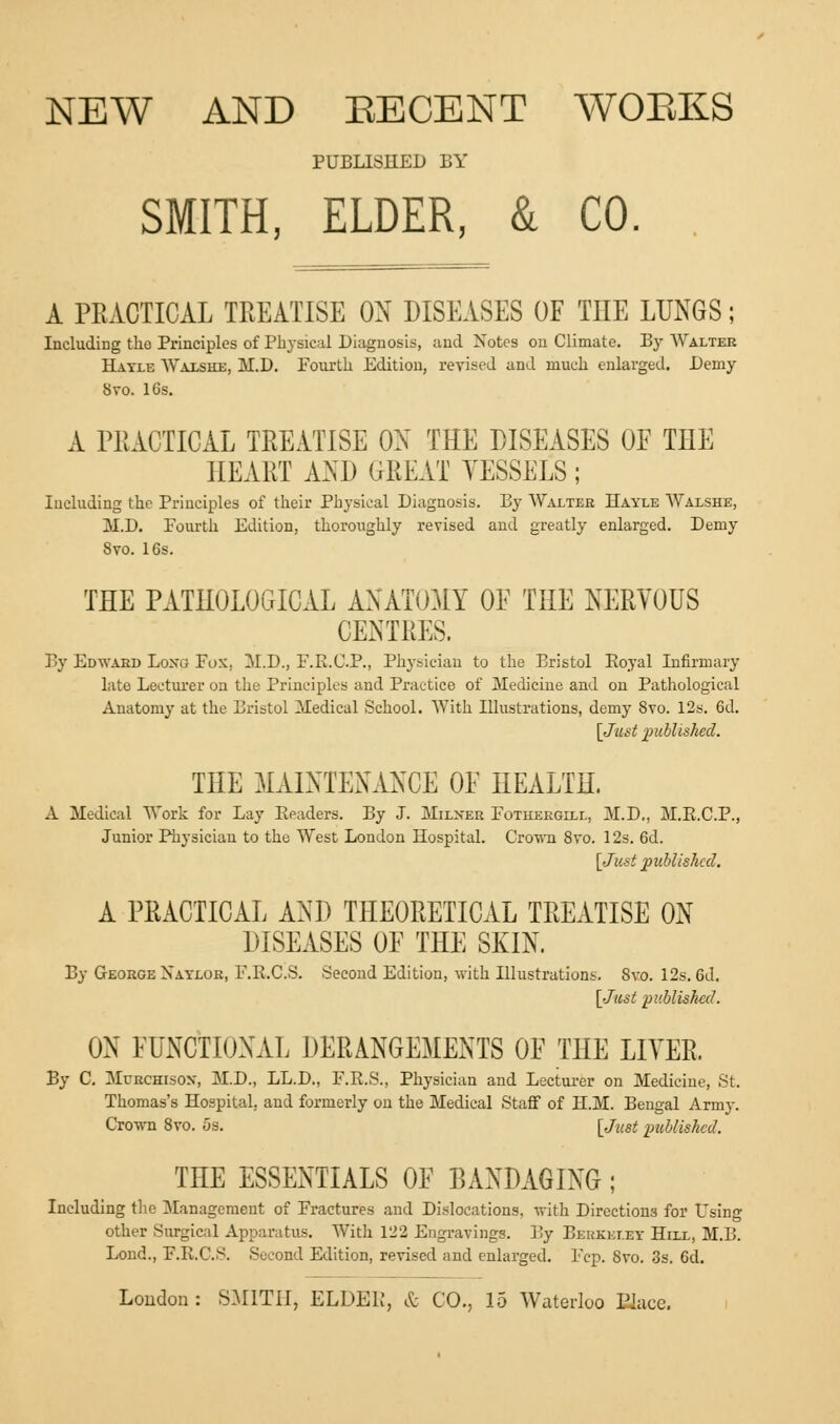 PUBLISHED BY SMITH, ELDER, & CO. A PRACTICAL TREATISE ON DISEASES OF THE LUNGS; Including the Principles of Physical Diagnosis, and Xotcs on Climate. By Walter Hayle Waxshe, M.D. Fourth Edition, revised and much enlarged. Demy Svo. 16s. A PRACTICAL TREATISE OX THE DISEASES OF THE HEART AND GKEAT VESSELS; Including the Principles of their Physical Diagnosis. By Walter Hayle Walshe, M.D. Fourth Edition, thoroughly revised and greatly enlarged. Demy 8vo. 16s. THE PATHOLOGICAL ANATOMY OF THE NERVOUS CENTRES. By Edward Loxg Fox. M.D., F.B.C.P., Physician to the Bristol Eoyal Infirmary late Lecturer on the Principles and Practice of Medicine and on Pathological Anatomy at the Bristol Medical School. With Illustrations, demy Svo. 12s. 6d. [Just published. THE MAINTENANCE OF HEALTH. A Medical Work for Lay Eeaders. By J. Milxer Fothekgill, M.D., M.B.C.P., Junior Physician to the West London Hospital. Crown Svo. 12s. 6d. {Jint published. A PRACTICAL AND THEORETICAL TREATISE ON DISEASES OF THE SKIN. By George Naylor, F.E.C.S. Second Edition, with Illustrations. Svo. 12s. 6d. [Just published. ON FUNCTIONAL DERANGEMENTS OF THE LIVER. By C. Murchisox, M.D., LL.D., F.R.S., Physician and Lecturer on Medicine, St. Thomas's Hospital, and formerly on the Medical Staff of H.M. Bengal Army. Crown 8vo. 5s. [Just published. THE ESSENTIALS OF BANDAGING; Including the Management of Fractures and Dislocations, with Directions for Using other Surgical Apparatus. With 122 Engravings. By Berkeley Hiix, M.B. Lond., F.E.C.S. Second Edition, revised and enlarged. Fcp. Svo. 3s. 6d. Loudon : SMITH, ELDEK, & CO., 15 Waterloo Elace.