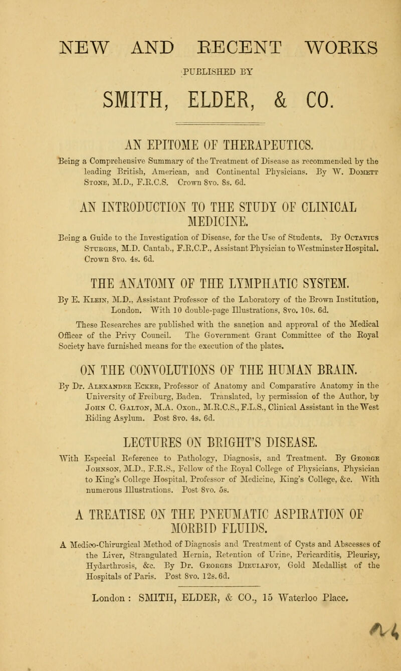 PUBLISHED BY SMITH, ELDER, & CO. AN EPITOME OF THERAPEUTICS. Being a Comprehensive Summary of the Treatment of Disease as recommended by the leading British, American, and Continental Physicians. By W. Domett Stone, M.D, F.E.C.S. Crown 8vo. 8s. 6d. AN INTRODUCTION TO THE STUDY OF CLINICAL MEDICINE. Being a Guide to the Investigation of Disease, for the Use of Students. By OcTAVirs Sttjeges, M.D. Cantab., F.B.C.P., Assistant Physician to Westminster Hospital. Crown 8to. 4s. 6d. THE ANATOMY OF THE LYMPHATIC SYSTEM. By E. Exeix, M.D., Assistant Professor of the Laboratory of the Brown Institution, London. With 10 double-page Illustrations, 8vo. 10s. 6d. These Eesearches are published with the sanction and approval of the Medical Officer of the Privy Council. The Government Grant Committee of the Eoyal Society have furnished means for the execution of the plates. ON THE CONVOLUTIONS OF THE HUMAN BEAIN. By Dr. Alexander Eckee, Professor of Anatomy and Comparative Anatomy in the University of Freiburg, Baden. Translated, by permission of the Author, by John C. Galton, M.A. Oxon., M.E.C.S., F.L.S., Clinical Assistant in the West Eiding Asylum. Post 8vo. 4s. 6d. LECTURES ON BRIGHT'S DISEASE. With Especial Reference to Pathology, Diagnosis, and Treatment. By Geoege Johnson, M.D., F.E.S., Fellow of the Eoyal College of Physicians, Physician to King's College Hospital. Professor of Medicine, King's College, &c. With numerous Illustrations. Post 8vo. 5s. A TREATISE ON THE PNEUMATIC ASPIRATION OF MORBID FLUIDS. A Medico-Chirurgical Method of Diagnosis and Treatment of Cysts and Abscesses of the Liver, Strangulated Hernia, Eetention of Urine, Pericarditis, Pleurisy, Hydarthrosis, &c. By Dr. Geoeges Dieexaeoy, Gold Medallist of the Hospitals of Paris. Post Svo. 12s. 6d. London : SMITH, ELDER, & CO., 15 Waterloo Place. Ki,