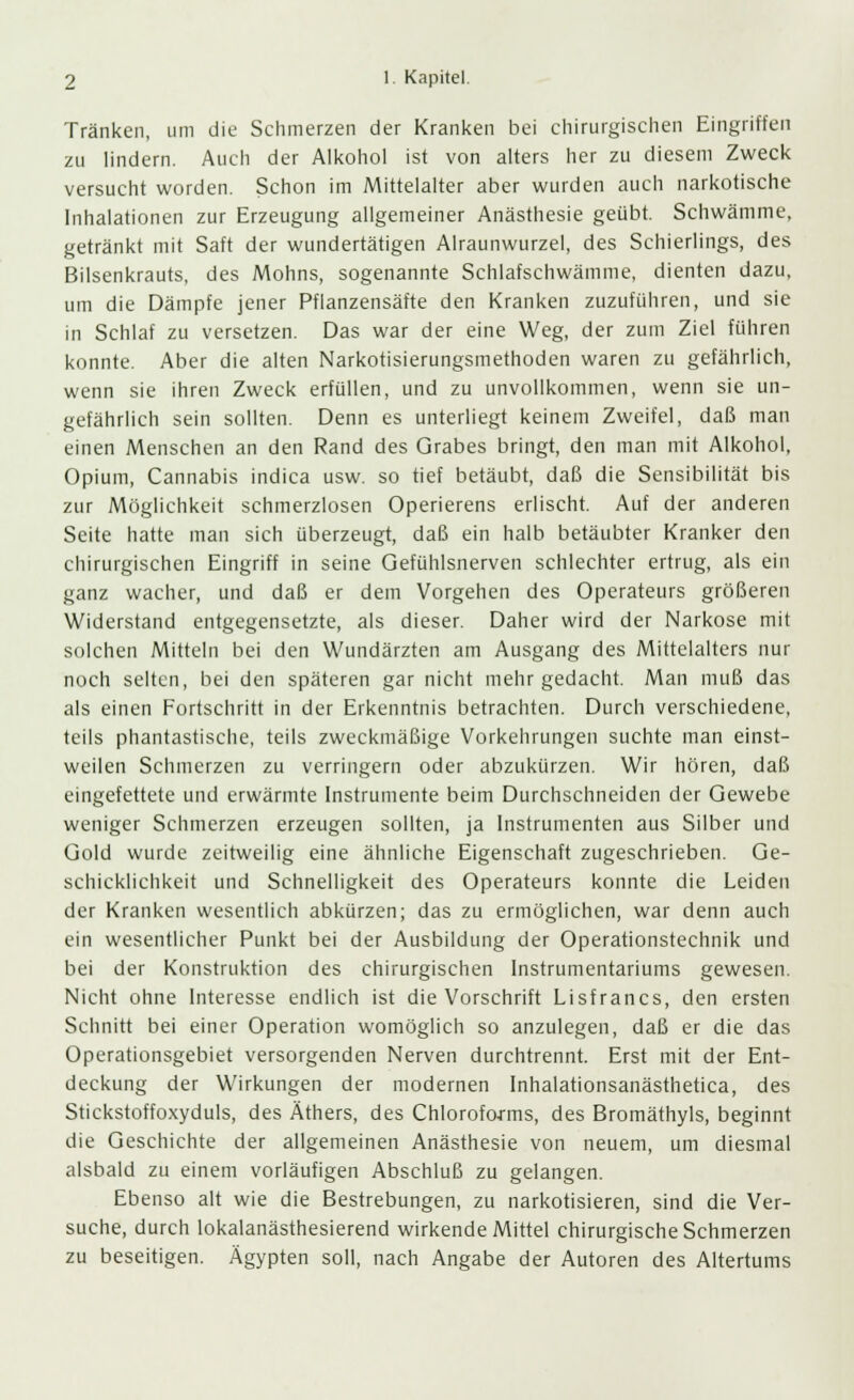 Tränken, um die Schmerzen der Kranken bei chirurgischen Eingriffen zu lindern. Auch der Alkohol ist von alters her zu diesem Zweck versucht worden. Schon im Mittelalter aber wurden auch narkotische Inhalationen zur Erzeugung allgemeiner Anästhesie geübt. Schwämme, getränkt mit Saft der wundertätigen Alraunwurzel, des Schierlings, des Bilsenkrauts, des Mohns, sogenannte Schlafschwämme, dienten dazu, um die Dämpfe jener Pflanzensäfte den Kranken zuzuführen, und sie in Schlaf zu versetzen. Das war der eine Weg, der zum Ziel führen konnte. Aber die alten Narkotisierungsmethoden waren zu gefährlich, wenn sie ihren Zweck erfüllen, und zu unvollkommen, wenn sie un- gefährlich sein sollten. Denn es unterliegt keinem Zweifel, daß man einen Menschen an den Rand des Grabes bringt, den man mit Alkohol, Opium, Cannabis indica usw. so tief betäubt, daß die Sensibilität bis zur Möglichkeit schmerzlosen Operierens erlischt. Auf der anderen Seite hatte man sich überzeugt, daß ein halb betäubter Kranker den chirurgischen Eingriff in seine Gefühlsnerven schlechter ertrug, als ein ganz wacher, und daß er dem Vorgehen des Operateurs größeren Widerstand entgegensetzte, als dieser. Daher wird der Narkose mit solchen Mitteln bei den Wundärzten am Ausgang des Mittelalters nur noch selten, bei den späteren gar nicht mehr gedacht. Man muß das als einen Fortschritt in der Erkenntnis betrachten. Durch verschiedene, teils phantastische, teils zweckmäßige Vorkehrungen suchte man einst- weilen Schmerzen zu verringern oder abzukürzen. Wir hören, daß eingefettete und erwärmte Instrumente beim Durchschneiden der Gewebe weniger Schmerzen erzeugen sollten, ja Instrumenten aus Silber und Gold wurde zeitweilig eine ähnliche Eigenschaft zugeschrieben. Ge- schicklichkeit und Schnelligkeit des Operateurs konnte die Leiden der Kranken wesentlich abkürzen; das zu ermöglichen, war denn auch ein wesentlicher Punkt bei der Ausbildung der Operationstechnik und bei der Konstruktion des chirurgischen Instrumentariums gewesen. Nicht ohne Interesse endlich ist die Vorschrift Lisfrancs, den ersten Schnitt bei einer Operation womöglich so anzulegen, daß er die das Operationsgebiet versorgenden Nerven durchtrennt. Erst mit der Ent- deckung der Wirkungen der modernen Inhalationsanästhetica, des Stickstoffoxyduls, des Äthers, des Chloroforms, des Bromäthyls, beginnt die Geschichte der allgemeinen Anästhesie von neuem, um diesmal alsbald zu einem vorläufigen Abschluß zu gelangen. Ebenso alt wie die Bestrebungen, zu narkotisieren, sind die Ver- suche, durch lokalanästhesierend wirkende Mittel chirurgische Schmerzen zu beseitigen. Ägypten soll, nach Angabe der Autoren des Altertums