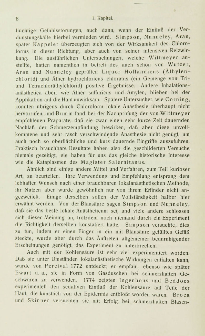 flüchtige Gefühlsstörungen, auch dann, wenn der Einfluß der Ver- dunstungskälte hierbei vermieden wird. Simpson, Nunneley, Aran, später Kappeier überzeugten sich von der Wirksamkeit des Chloro- forms in dieser Richtung, aber auch von seiner intensiven Reizwir- kung. Die ausführlichen Untersuchungen, welche Wittmeyer an- stellte, hatten namentlich in betreff des auch schon von Wutzer, Aran und Nunneley geprüften Liquor Hollandicus (Äthylen- chlorid) und Äther hydrochloricus chloratus (ein Gemenge von Tri- und Tetrachloräthylchlorid) positive Ergebnisse. Andere Inhalations- anästhetica aber, wie Äther sulfuricus und Amylen, blieben bei der Applikation auf die Haut unwirksam. Spätere Untersucher, wie Corning, konnten übrigens durch Chloroform lokale Anästhesie überhaupt nicht hervorrufen, und Bumm fand bei der Nachprüfung der von Wittmeyer empfohlenen Präparate, daß sie zwar einen sehr kurze Zeit dauernden Nachlaß der Schmerzempfindung bewirken, daß aber diese unvoll- kommene und sehr rasch verschwindende Anästhesie nicht genügt, um auch noch so oberflächliche und kurz dauernde Eingriffe auszuführen. Praktisch brauchbare Resultate haben also die geschilderten Versuche niemals gezeitigt, sie haben für uns das gleiche historische Interesse wie die Kataplasmen des Magister Salernitanus. Ähnlich sind einige andere Mittel und Verfahren, zum Teil kurioser Art, zu beurteilen. Ihre Verwendung und Empfehlung entsprang dem lebhaften Wunsch nach einer brauchbaren lokalanästhetischen Methode, ihr Nutzen aber wurde gewöhnlich nur von ihrem Erfinder nicht an- gezweifelt. Einige derselben sollen der Vollständigkeit halber hier erwähnt werden. Von der Blausäure sagen Simpson und Nunneley, daß sie das beste lokale Anästheticum sei, und viele andere schlössen sich dieser Meinung an, trotzdem noch niemand durch ein Experiment die Richtigkeit derselben konstatiert hatte. Simpson versuchte, dies zu tun, indem er einen Finger in ein mit Blausäure gefülltes Gefäß steckte, wurde aber durch das Auftreten allgemeiner beunruhigender Erscheinungen genötigt, das Experiment zu unterbrechen. Auch mit der Kohlensäure ist sehr viel experimentiert worden. Daß sie unter Umständen lokalanästhetische Wirkungen entfalten kann, wurde von Percival 1772 entdeckt; er empfahl, ebenso wie später Ewart u. a., sie in Form von Gasduschen bei schmerzhaften Ge- schwüren zu verwenden. 1774 zeigten Ingenhous und Beddoes experimentell den sedativen Einfluß der Kohlensäure auf Teile der Haut, die künstlich von der Epidermis entblößt worden waren. Broca und Skinner versuchten sie mit Erfolg bei schmerzhaften Blasen-