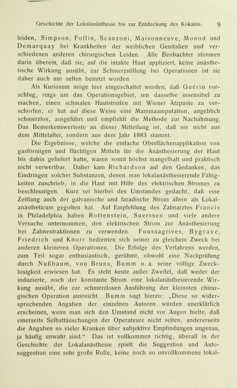 leiden, Simpson, Follin, Scanzoni, Maisonneuve, Monod und Demarquay bei Krankheiten der weiblichen Genitalien und ver- schiedenen anderen chirurgischen Leiden. Alle Beobachter stimmen darin überein, daß sie, auf die intakte Haut appliziert, keine anästhe- tische Wirkung ausübt, zur Schmerzstillung bei Operationen ist sie daher auch nur selten benutzt worden. Als Kuriosum möge hier eingeschaltet werden, daß Guerin vor- schlug, rings um das Operationsgebiet, um dasselbe insensibel zu machen, einen schmalen Hautstreifen mit Wiener Ätzpaste zu ver- schärfen; er hat auf diese Weise eine Mammaamputation, angeblich schmerzlos, ausgeführt und empfiehlt die Methode zur Nachahmung. Das Bemerkenswerteste an dieser Mitteilung ist, daß sie nicht aus dem Mittelalter, sondern aus dem Jahr 1883 stammt. Die Ergebnisse, welche die einfache Oberflächenapplikation von gasförmigen und flüchtigen Mitteln für die Anästhesierung der Haut bis dahin geliefert hatte, waren somit höchst mangelhaft und praktisch nicht verwertbar. Daher kam Richardson auf den Gedanken, das Eindringen solcher Substanzen, denen man lokalanästhesierende Fähig- keiten zuschrieb, in die Haut mit Hilfe des elektrischen Stromes zu beschleunigen. Kurz sei hierbei des Umstandes gedacht, daß eine Zeitlang auch der galvanische und faradische Strom allein als Lokal- anästheticum gegolten hat. Auf Empfehlung des Zahnarztes Francis in Philadelphia haben Rottenstein, Suerssen und viele andere Versuche unternommen, den elektrischen Strom zur Anästhesierung bei Zahnextraktionen zu verwenden. Foussagrives, Bygrave, Friedrich und Knorr bedienten sich seiner zu gleichem Zweck bei anderen kleineren Operationen. Die Erfolge des Verfahrens werden, zum Teil sogar enthusiastisch, gerühmt, obwohl eine Nachprüfung durch Nußbaum, von Bruns, Bumm u. a. seine völlige Zweck- losigkeit erwiesen hat. Es steht heute außer Zweifel, daß weder der induzierte, noch der konstante Strom eine lokalanästhesierende Wir- kung ausübt, die zur schmerzlosen Ausführung der kleinsten chirur- gischen Operation ausreicht. Bumm sagt hierzu: „Diese so wider- sprechenden Angaben der einzelnen Autoren würden unerklärlich erscheinen, wenn man sich den Umstand nicht vor Augen hielte, daß einerseits Selbsttäuschungen der Operateure nicht selten, andererseits die Angaben so vieler Kranken über subjektive Empfindungen ungenau, ja häufig unwahr sind. Das ist vollkommen richtig, überall in der Geschichte der Lokalanästhesie spielt die Suggestion und Auto- suggestion eine sehr große Rolle, keine noch so unvollkommene lokal-