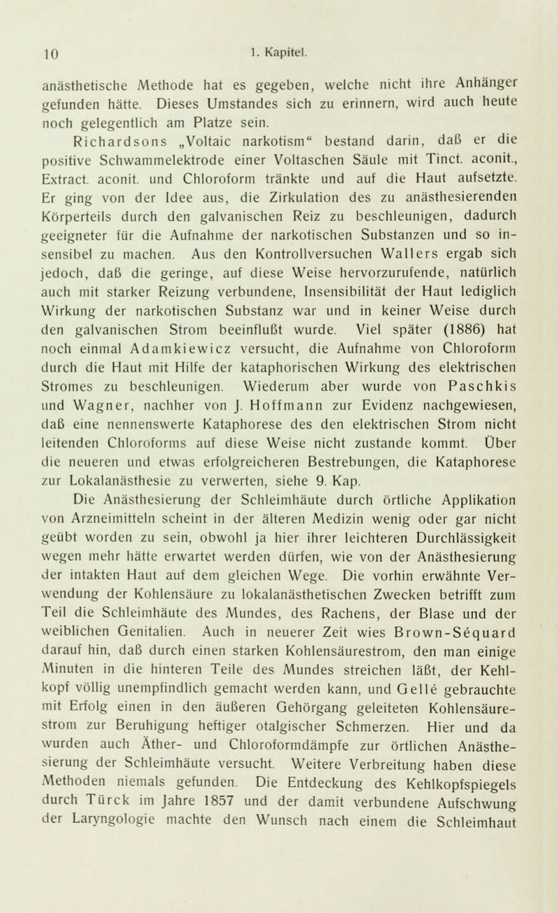 anästhetische Methode hat es gegeben, welche nicht ihre Anhänger gefunden hätte. Dieses Umstandes sich zu erinnern, wird auch heute noch gelegentlich am Platze sein. Richardsons „Voltaic narkotism bestand darin, daß er die positive Schwammelektrode einer Voltaschen Säule mit Tinct. aconit., Extract. aconit. und Chloroform tränkte und auf die Haut aufsetzte. Er ging von der Idee aus, die Zirkulation des zu anästhesierenden Körperteils durch den galvanischen Reiz zu beschleunigen, dadurch geeigneter für die Aufnahme der narkotischen Substanzen und so in- sensibel zu machen. Aus den Kontrollversuchen Wallers ergab sich jedoch, daß die geringe, auf diese Weise hervorzurufende, natürlich auch mit starker Reizung verbundene, Insensibilität der Haut lediglich Wirkung der narkotischen Substanz war und in keiner Weise durch den galvanischen Strom beeinflußt wurde. Viel später (1886) hat noch einmal Adamkiewicz versucht, die Aufnahme von Chloroform durch die Haut mit Hilfe der kataphorischen Wirkung des elektrischen Stromes zu beschleunigen. Wiederum aber wurde von Paschkis und Wagner, nachher von J. Hoffmann zur Evidenz nachgewiesen, daß eine nennenswerte Kataphorese des den elektrischen Strom nicht leitenden Chloroforms auf diese Weise nicht zustande kommt. Über die neueren und etwas erfolgreicheren Bestrebungen, die Kataphorese zur Lokalanästhesie zu verwerten, siehe 9. Kap. Die Anästhesierung der Schleimhäute durch örtliche Applikation von Arzneimitteln scheint in der älteren Medizin wenig oder gar nicht geübt worden zu sein, obwohl ja hier ihrer leichteren Durchlässigkeit wegen mehr hätte erwartet werden dürfen, wie von der Anästhesierung der intakten Haut auf dem gleichen Wege. Die vorhin erwähnte Ver- wendung der Kohlensäure zu lokalanästhetischen Zwecken betrifft zum Teil die Schleimhäute des Mundes, des Rachens, der Blase und der weiblichen Genitalien. Auch in neuerer Zeit wies Brown-Sequard darauf hin, daß durch einen starken Kohlensäurestrom, den man einige Minuten in die hinteren Teile des Mundes streichen läßt, der Kehl- kopf völlig unempfindlich gemacht werden kann, und Gelle gebrauchte mit Erfolg einen in den äußeren Gehörgang geleiteten Kohlensäure- strom zur Beruhigung heftiger otalgischer Schmerzen. Hier und da wurden auch Äther- und Chloroformdämpfe zur örtlichen Anästhe- sierung der Schleimhäute versucht. Weitere Verbreitung haben diese Methoden niemals gefunden. Die Entdeckung des Kehlkopfspiegels durch Türck im Jahre 1857 und der damit verbundene Aufschwung der Laryngologie machte den Wunsch nach einem die Schleimhaut